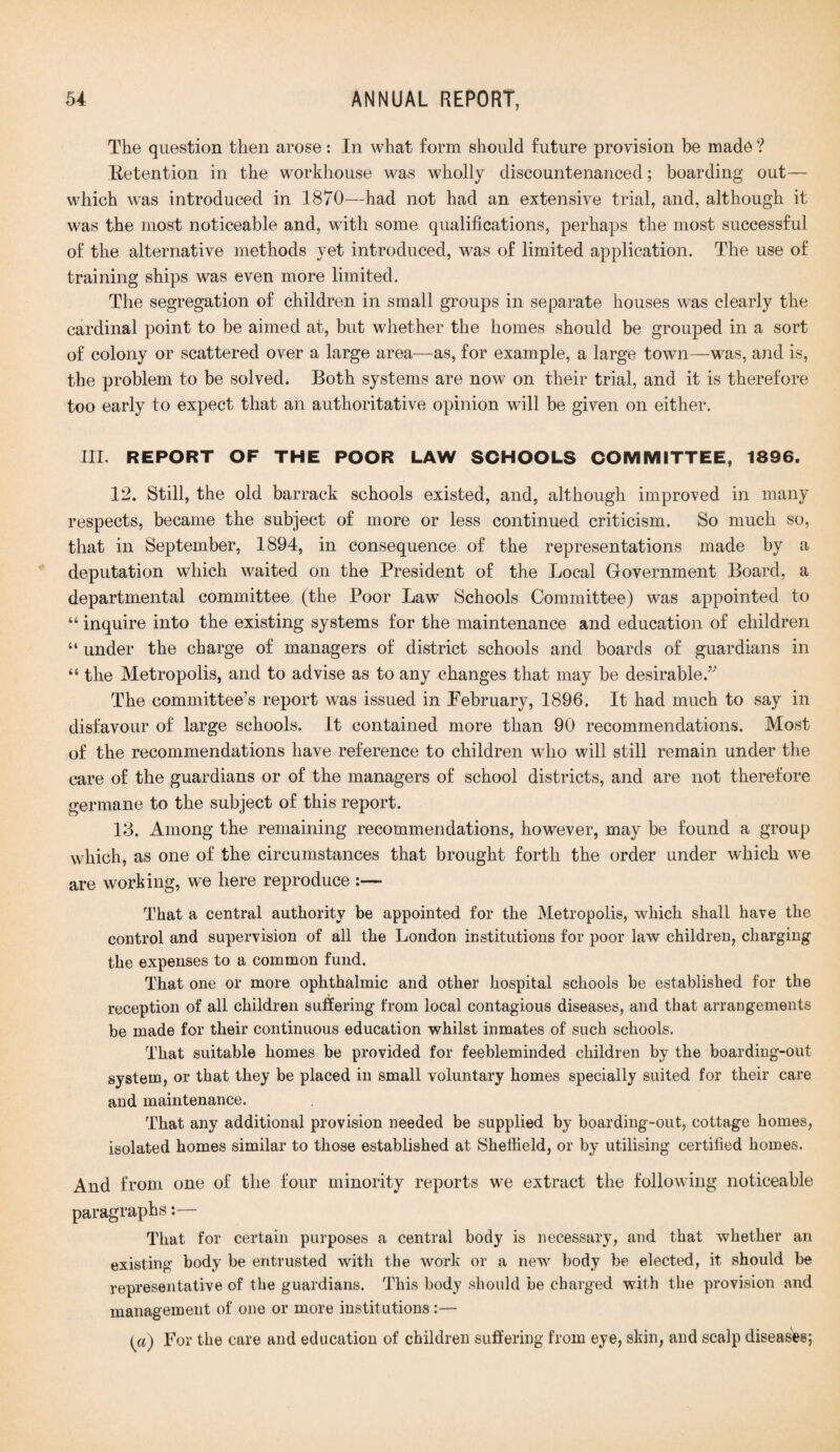 The question then arose: In what form should future provision be madd ? Retention in the workhouse was wholly discountenanced; boarding out— which was introduced in 1870—had not had an extensive trial, and, although it was the most noticeable and, with some qualifications, perhaps the most successful of the alternative methods yet introduced, was of limited application. The use of training ships was even more limited. The segregation of children in small groups in separate houses was clearly the cardinal point to be aimed at, but whether the homes should be grouped in a sort of colony or scattered over a large area—as, for example, a large town—was, and is, the problem to be solved. Both systems are now on their trial, and it is therefore too early to expect that an authoritative opinion will be given on either. III. REPORT OF THE POOR LAW SCHOOLS COMMITTEE, 1896. 12. Still, the old barrack schools existed, and, although improved in many respects, became the subject of more or less continued criticism. So much so, that in September, 1894, in consequence of the representations made by a deputation which waited on the President of the Local Government Board, a departmental committee (the Poor Law Schools Committee) was appointed to “ inquire into the existing systems for the maintenance and education of children “ under the charge of managers of district schools and boards of guardians in “ the Metropolis, and to advise as to any changes that may be desirable.” The committee’s report was issued in February, 1896. It had much to say in disfavour of large schools. It contained more than 90 recommendations. Most of the recommendations have reference to children who will still remain under the care of the guardians or of the managers of school districts, and are not therefore germane to the subject of this report. 13. Among the remaining recommendations, however, may be found a group which, as one of the circumstances that brought forth the order under which we are working, we here reproduce That a central authority be appointed for the Metropolis, which shall have the control and supervision of all the London institutions for poor law children, charging the expenses to a common fund. That one or more ophthalmic and other hospital schools be established for the reception of all children suffering from local contagious diseases, and that arrangements be made for their continuous education whilst inmates of such schools. That suitable homes be provided for feebleminded children by the boarding-out system, or that they be placed in small voluntary homes specially suited for their care and maintenance. That any additional provision needed be supplied by boarding-out, cottage homes, isolated homes similar to those established at Sheffield, or by utilising certified homes. And from one of the four minority reports we extract the following noticeable paragraphs:— That for certain purposes a central body is necessary, and that whether an existing body be entrusted with the work or a new body be elected, it should be representative of the guardians. This body should be charged with the provision and management of one or more institutions:— (a) For the care and education of children suffering from eye, skin, and scalp diseases;