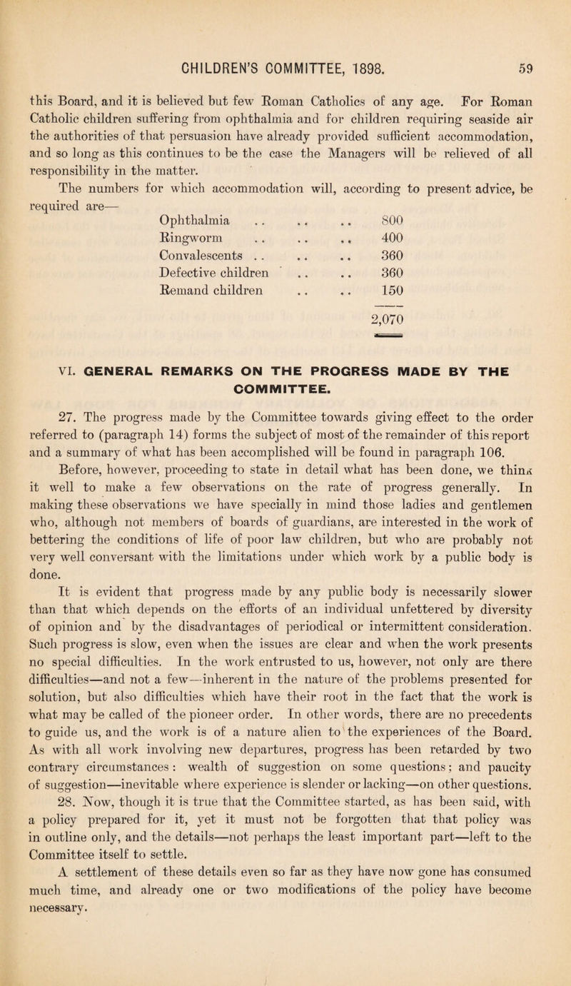 this Board, and it is believed but few Roman Catholics of any age. For Roman Catholic children suffering from ophthalmia and for children requiring seaside air the authorities of that persuasion have already provided sufficient accommodation, and so long as this continues to be the case the Managers will be relieved of all responsibility in the matter. The numbers for which accommodation will, according to present advice, be required are—- Ophthalmia 800 Ringworm 400 Convalescents 360 Defective children 360 Remand children 150 2,070 VI. GENERAL REMARKS ON THE PROGRESS MADE BY THE COMMITTEE. 27. The progress made by the Committee towards giving effect to the order referred to (paragraph 14) forms the subject of most of the remainder of this report and a summary of what has been accomplished will be found in paragraph 106. Before, however, proceeding to state in detail what has been done, we thinx it well to make a few observations on the rate of progress generally. In making these observations we have specially in mind those ladies and gentlemen who, although not members of boards of guardians, are interested in the work of bettering the conditions of life of poor law children, but who are probably not very well conversant with the limitations under which work by a public body is done. It is evident that progress made by any public body is necessarily slower than that which depends on the efforts of an individual unfettered by diversity of opinion and by the disadvantages of periodical or intermittent consideration. Such progress is slow, even when the issues are clear and when the work presents no special difficulties. In the work entrusted to us, however, not only are there difficulties—and not a few—inherent in the nature of the problems presented for solution, but also difficulties which have their root in the fact that the work is what may be called of the pioneer order. In other words, there are no precedents to guide us, and the work is of a nature alien to' the experiences of the Board. As with all work involving new departures, progress has been retarded by two contrary circumstances : wealth of suggestion on some questions; and paucity of suggestion—inevitable where experience is slender or lacking—on other questions. 28. JNTow, though it is true that the Committee started, as has been said, with a policy prepared for it, yet it must not be forgotten that that policy was in outline only, and the details—not perhaps the least important part—left to the Committee itself to settle. A settlement of these details even so far as they have now gone has consumed much time, and already one or two modifications of the policy have become necessary.