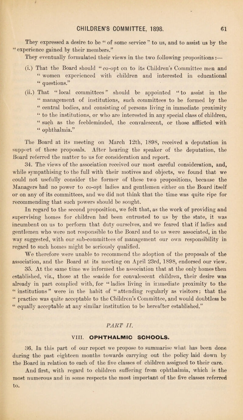 They expressed a desire to be “ of some service ” to us, and to assist us by the “ experience gained by their members.” They eventually formulated their views in the two following propositions:— (i.) That the Board should “ co-opt on to its Children’s Committee men and “ women experienced with children and interested in educational “ questions.” (ii.) That “ local committees ” should be appointed “ to assist in the “ management of institutions, such committees to be formed by the “ central bodies, and consisting of persons living in immediate proximity “ to the institutions, or who are interested in any special class of children, “ such as the feebleminded, the convalescent, or those afflicted with “ ophthalmia.” The Board at its meeting on March 12th, 1898, received a deputation in support of these proposals. After hearing the speaker of the deputation, the Board referred the matter to us for consideration and report. 34. The views of the association received our most careful consideration, and, while sympathising to the full with their motives and objects, we found that we could not usefully consider the former of these two propositions, because the Managers had no power to co-opt ladies and gentlemen either on the Board itself or on any of its committees, and we did not think that the time was quite ripe for recommending that such powers should be sought. In regard to the second proposition, we felt that, as the work of providing and supervising homes for children had been entrusted to us by the state, it was incumbent on us to perform that duty ourselves, and we feared that if ladies and gentlemen who were not responsible to the Board and to us were associated, in the way suggested, with our sub-committees of management our own responsibility in regard to such homes might be seriously qualified. We therefore were unable to recommend the adoption of the proposals of the association, and the Board at its meeting on April 23rd, 1898, endorsed our view. 35. At the same time we informed the association that at the only homes then established, viz., those at the seaside for convalescent children, their desire was already in part complied with, for “ ladies living in immediate proximity to the “institutions” were in the habit of “attending regularly as visitors; that the “ practice was quite acceptable to the Children’s Committee, and would doubtless be “ equally acceptable at any similar institution to be hereafter established.” PART II. VIII. OPHTHALMIC SCHOOLS. 36. In this part of our report we propose to summarise what has been done during the past eighteen months towards carrying out the policy laid down by the Board in relation to each of the five classes of children assigned to their care. And first, with regard to children suffering from ophthalmia, which is the most numerous and in some respects the most important of the five classes referred to.