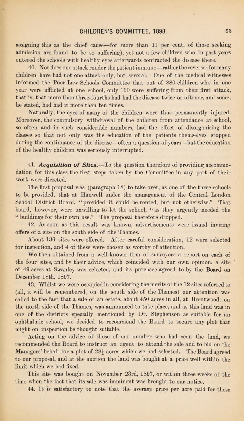 assigning this as the chief cause—for more than 11 per cent, of those seeking admission are found to be so suffering), yet not a few children who in past years entered the schools with healthy eyes afterwards contracted the disease there. 40. Nor does one attack render the patient immune—rather the reverse: for many children have had not one attack only, but several. One of the medical witnesses informed the Poor Law Schools Committee that out of 880 children who in one year were afflicted at one school, only 160 were suffering from their first attack, that is, that more than three-fourths had had the disease twice or oftener, and some, he stated, had had it more than ten times. Naturally, the eyes of many of the children were thus permanently injured. Moreover, the compulsory withdrawal of the children from attendance at school, so often and in such considerable numbers, had the effect of disorganising the classes so that not only was the education of the patients themselves stopped during the continuance of the disease—often a question of years —but the education of the healthy children was seriously interrupted. 41. Acquisition of Sites.—-To the question therefore of providing accommo¬ dation for this class the first steps taken by the Committee in any part of their work were directed. The first proposal was (paragraph 18) to take over, as one of the three schools to be provided, that at Hanwell under the management of the Central London School District Board, “ provided it could, be rented, but not otherwise.” That board, however, were unwilling to let the school, “ as they urgently needed the “ buildings for their own use.” The proposal therefore dropped. 42. As soon as this result was known, advertisements were issued inviting offers of a site on the south side of the Thames. About 136 sites were offered. After careful consideration, 12 were selected for inspection, and 4 of these were chosen as worthy of attention. We then obtained from a well-known firm of surveyors a report on each of the four sites, and by their advice, which coincided with our own opinion, a site of 49 acres at Swanley was selected, and its purchase agreed to by the Board on December 18th, 1897. 43. Whilst we were occupied in considering the merits of the 12 sites referred to (all, it will be remembered, on the south side of the Thames) our attention was called to the fact that a sale of an estate, about 450 acres in all, at Brentwood, on the north side of the Thames, was announced to take place, and as this land was in one of the districts specially mentioned by Dr. Stephenson as suitable for an ophthalmic school, we decided to recommend the Board to secure any plot that might on inspection be thought suitable. Acting on the advice of those of our number who had seen the land, we recommended the Board to instruct an agent to attend the sale and to bid on the Managers’ behalf for a plot of 28| acres which we had selected. The Board agreed to our proposal, and at the auction the land was bought at a price well within the limit which we had fixed. This site was bought on November 23rd, 1897, or within three wreeks of the time when the fact that its sale was imminent was brought to our notice. 44. It is satisfactory to note that the average price per acre paid for these