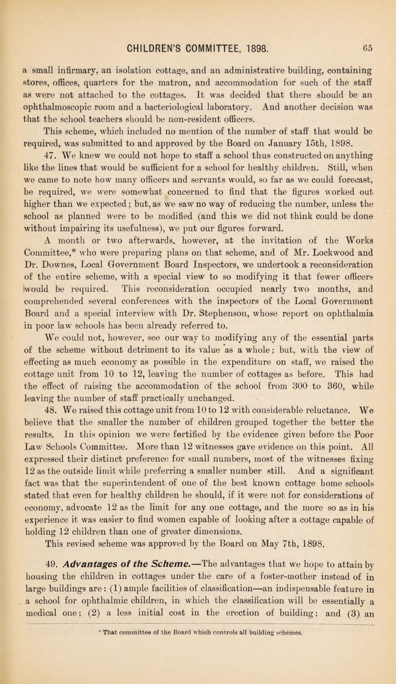 a small infirmary, an isolation cottage, and an administrative building, containing stores, offices, quarters for the matron, and accommodation for such of the staff as were not attached to the cottages. It was decided that there should be an ophthalmoscopic room and a bacteriological laboratory. And another decision was that the school teachers should be non-resident officers. This scheme, which included no mention of the number of staff that would be required, was submitted to and approved by the Board on January 15th, 1898. 47. We knew we could not hope to staff a school thus constructed on anything like the lines that would be sufficient for a school for healthy children. Still, when we came to note how many officers and servants would, so far as we could forecast, be required, we were somewhat concerned to find that the figures worked out higher than we expected; but, as we saw no way of reducing the number, unless the school as planned were to be modified (and this we did not think could be done without impairing its usefulness), we put our figures forward. A month or two afterwards, however, at the invitation of the Works Committee,* who were preparing plans on that scheme, and of Mr. Lockwood and Dr. Downes, Local Grovernment Board Inspectors, we undertook a reconsideration of the entire scheme, with a special view to so modifying it that fewer officers would be required. This reconsideration occupied nearly two months, and comprehended several conferences with the inspectors of the Local G-overnment Board and a special interview with Dr. Stephenson, whose report on ophthalmia in poor law schools has been already referred to. We could not, however, see our way to modifying any of the essential parts of the scheme without detriment to its value as a whole; but, with the view of effecting as much economy as possible in the expenditure on staff, we raised the cottage unit from 10 to 12, leaving the number of cottages as before. This had the effect of raising the accommodation of the school from 300 to 360, while leaving the number of staff practically unchanged. 48. We raised this cottage unit from 10 to 12 with considerable reluctance. We believe that the smaller the number of children grouped together the better the results. In this opinion we were fortified by the evidence given before the Poor Law Schools Committee. More than 12 witnesses gave evidence on this point. All expressed their distinct preference for small numbers, most of the witnesses fixing- 12 as the outside limit while preferring a smaller number still. And a significant fact was that the superintendent of one of the best known cottage home schools stated that even for healthy children he should, if it were not for considerations of economy, advocate 12 as the limit for any one cottage, and the more so as in his experience it was easier to find women capable of looking after a cottage capable of holding 12 children than one of greater dimensions. This revised scheme was approved by the Board on May 7th, 1898. 49. Advantages of the Scheme.—The advantages that we hope to attain by housing the children in cottages under the care of a foster-mother instead of in large buildings are : (1) ample facilities of classification—an indispensable feature in a school for ophthalmic children, in which the classification will be essentially a medical one; (2) a less initial cost in the erection of building; and (3) an * That, committee of the Board which controls all building- schemes,