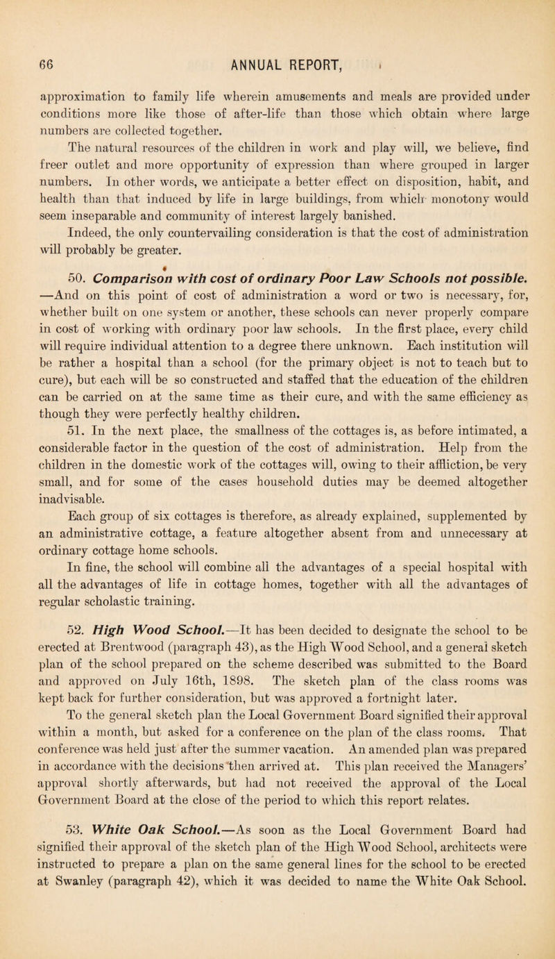 approximation to family life wherein amusements and meals are provided under conditions more like those of after-life than those which obtain where large numbers are collected together. The natural resources of the children in work and play will, we believe, find freer outlet and more opportunity of expression than where grouped in larger numbers. In other words, we anticipate a better effect on disposition, habit, and health than that induced by life in large buildings, from which monotony would seem inseparable and community of interest largely banished. Indeed, the only countervailing consideration is that the cost of administration will probably be greater. * 50. Comparison with cost of ordinary Poor Law Schools not possible. —And on this point of cost of administration a word or two is necessary, for, whether built on one system or another, these schools can never properly compare in cost of working with ordinary poor law schools. In the first place, every child will require individual attention to a degree there unknown. Each institution will be rather a hospital than a school (for the primary object is not to teach but to cure), but each will be so constructed and staffed that the education of the children can be carried on at the same time as their cure, and with the same efficiency as though they were perfectly healthy children. 51. In the next place, the smallness of the cottages is, as before intimated, a considerable factor in the question of the cost of administration. Help from the children in the domestic wTork of the cottages will, owing to their affliction, be very small, and for some of the cases household duties may be deemed altogether inadvisable. Each group of six cottages is therefore, as already explained, supplemented by an administrative cottage, a feature altogether absent from and unnecessary at ordinary cottage home schools. In fine, the school will combine all the advantages of a special hospital with all the advantages of life in cottage homes, together with all the advantages of regular scholastic training. 52. High Wood School.—It has been decided to designate the school to be erected at Brentwood (paragraph 43), as the High Wood School, and a general sketch plan of the school prepared on the scheme described was submitted to the Board and approved on July 16th, 1898. The sketch plan of the class rooms was kept back for further consideration, but was approved a fortnight later. To the general sketch plan the Local Government Board signified their approval within a month, but asked for a conference on the plan of the class rooms. That conference was held just after the summer vacation. An amended plan was prepared in accordance with the decisions 'then arrived at. This plan received the Managers’ approval shortly afterwards, but had not received the approval of the Local Government Board at the close of the period to which this report relates. 53. White Oak School.—As soon as the Local Government Board had signified their approval of the sketch plan of the High W ood School, architects were instructed to prepare a plan on the same general lines for the school to be erected at Swanley (paragraph 42), which it was decided to name the White Oak School.