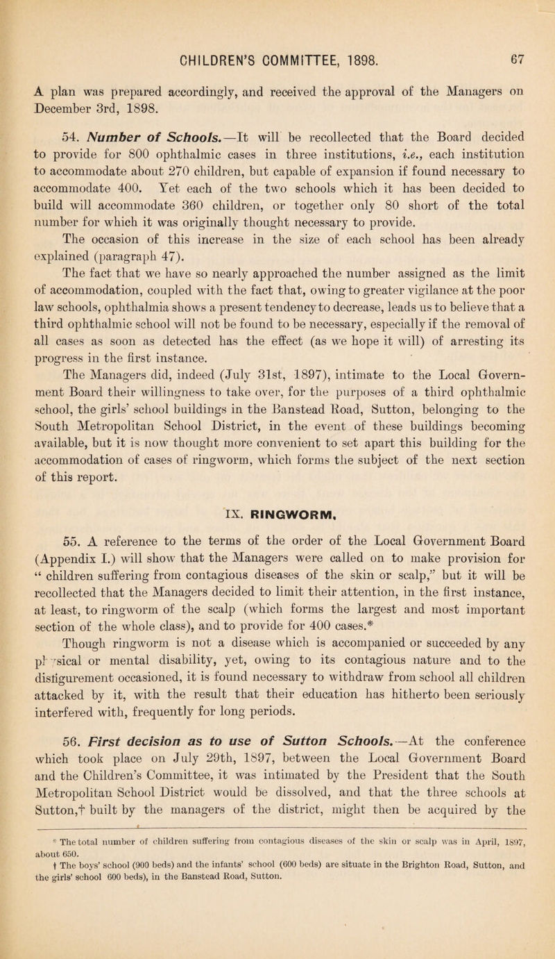 A plan was prepared accordingly, and received the approval of the Managers on December 3rd, 1898. 54. Number of Schools,—It will be recollected that the Board decided to provide for 800 ophthalmic cases in three institutions, i.e., each institution to accommodate about 270 children, but capable of expansion if found necessary to accommodate 400. Yet each of the two schools which it has been decided to build will accommodate 360 children, or together only 80 short of the total number for which it was originally thought necessary to provide. The occasion of this increase in the size of each school has been already explained (paragraph 47). The fact that we have so nearly approached the number assigned as the limit of accommodation, coupled with the fact that, owing to greater vigilance at the poor law schools, ophthalmia shows a present tendency to decrease, leads us to believe that a third ophthalmic school will not be found to be necessary, especially if the removal of all cases as soon as detected has the effect (as we hope it will) of arresting its progress in the first instance. The Managers did, indeed (July 31st, 1897), intimate to the Local Govern¬ ment Board their willingness to take over, for the purposes of a third ophthalmic school, the girls’ school buildings in the Banstead lload, Sutton, belonging to the South Metropolitan School District, in the event of these buildings becoming available, but it is now thought more convenient to set apart this building for the accommodation of cases of ringworm, which forms the subject of the next section of this report. IX. RINGWORM, 55. A reference to the terms of the order of the Local Government Board (Appendix I.) will show that the Managers were called on to make provision for “ children suffering from contagious diseases of the skin or scalp,” but it will be recollected that the Managers decided to limit their attention, in the first instance, at least, to ringworm of the scalp (which forms the largest and most important section of the whole class), and to provide for 400 cases.* Though ringworm is not a disease which is accompanied or succeeded by any physical or mental disability, yet, owing to its contagious nature and to the disfigurement occasioned, it is found necessary to withdraw from school all children attacked by it, with the result that their education has hitherto been seriously interfered with, frequently for long periods. 56. First decision as to use of Sutton Schools.—At the conference which took place on July 29th, 1897, between the Local Government Board and the Children’s Committee, it was intimated by the President that the South Metropolitan School District would be dissolved, and that the three schools at Sutton,t built by the managers of the district, might then be acquired by the * The total number of children suffering from contagious diseases of the skin or scalp was in April, 1897, about 650. t The boys’ school (900 beds) and the infants’ school (600 beds) are situate in the Brighton Road, Sutton, and the girls’ school 600 beds), in the Banstead Road, Sutton.