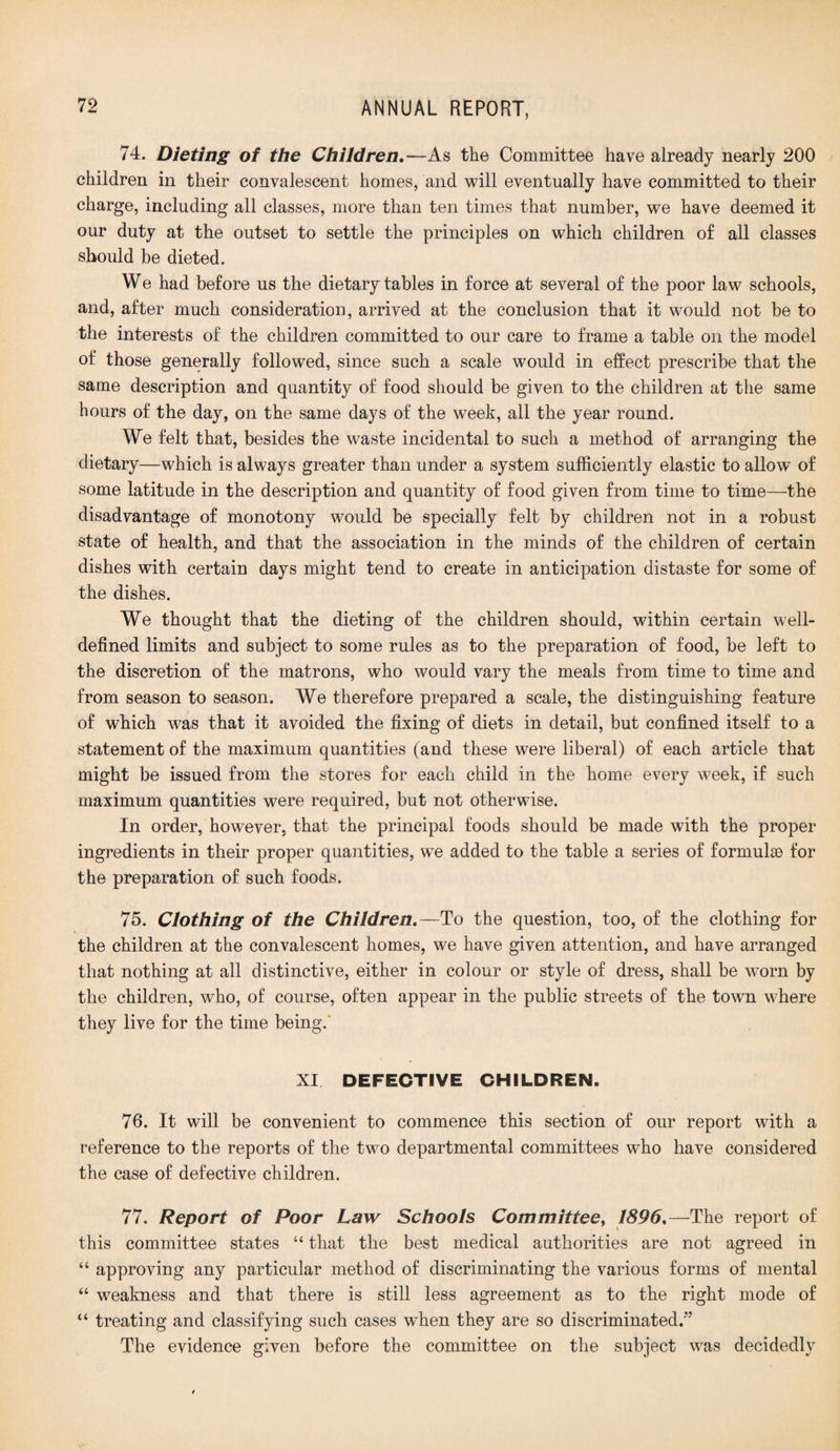 74. Dieting of the Children.—As the Committee have already nearly 200 children in their convalescent homes, and will eventually have committed to their charge, including all classes, more than ten times that number, we have deemed it our duty at the outset to settle the principles on which children of all classes should be dieted. We had before us the dietary tables in force at several of the poor law schools, and, after much consideration, arrived at the conclusion that it would not be to the interests of the children committed to our care to frame a table on the model of those generally followed, since such a scale would in effect prescribe that the same description and quantity of food should be given to the children at the same hours of the day, on the same days of the week, all the year round. We felt that, besides the waste incidental to such a method of arranging the dietary—which is always greater than under a system sufficiently elastic to allow of some latitude in the description and quantity of food given from time to time—the disadvantage of monotony would be specially felt by children not in a robust state of health, and that the association in the minds of the children of certain dishes with certain days might tend to create in anticipation distaste for some of the dishes. We thought that the dieting of the children should, within certain well- defined limits and subject to some rules as to the preparation of food, be left to the discretion of the matrons, who would vary the meals from time to time and from season to season. We therefore prepared a scale, the distinguishing feature of which was that it avoided the fixing of diets in detail, but confined itself to a statement of the maximum quantities (and these were liberal) of each article that might be issued from the stores for each child in the home every week, if such maximum quantities were required, but not otherwise. In order, however, that the principal foods should be made with the proper ingredients in their proper quantities, we added to the table a series of formulae for the preparation of such foods. 75. Clothing of the Children.—To the question, too, of the clothing for the children at the convalescent homes, we have given attention, and have arranged that nothing at all distinctive, either in colour or style of dress, shall be worn by the children, who, of course, often appear in the public streets of the town where they live for the time being.' XI DEFECTIVE CHILDREN. 76. It will be convenient to commence this section of our report with a reference to the reports of the two departmental committees who have considered the case of defective children. 77. Report of Poor Law Schools Committee, 1896.—The report of this committee states “ that the best medical authorities are not agreed in “ approving any particular method of discriminating the various forms of mental “ weakness and that there is still less agreement as to the right mode of “ treating and classifying such cases when they are so discriminated.” The evidence given before the committee on the subject was decidedly