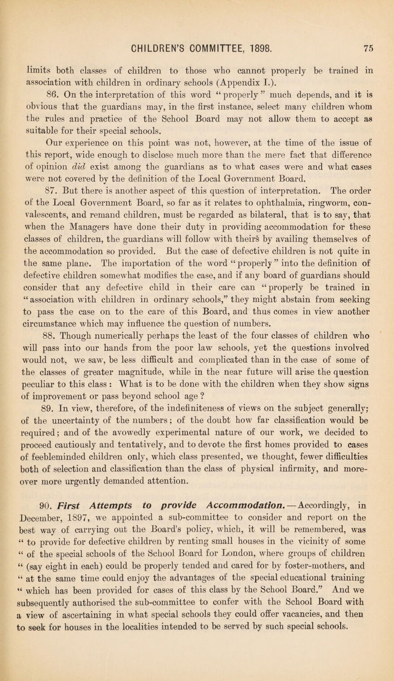 limits both classes o£ children to those who cannot properly be trained in association with children in ordinary schools (Appendix I.). 86. On the interpretation of this word “ properly ” much depends, and it is obvious that the guardians may, in the first instance, select many children whom the rules and practice of the School Board may not allow them to accept as suitable for their special schools. Our experience on this point was not, however, at the time of the issue of this report, wide enough to disclose much more than the mere fact that difference of opinion did exist among the guardians as to what cases were and what cases were not covered by the definition of the Local Government Board. 87. But there is another aspect of this question of interpretation. The order of the Local Government Board, so far as it relates to ophthalmia, ringworm, con¬ valescents, and remand children, must be regarded as bilateral, that is to say, that when the Managers have done their duty in providing accommodation for these classes of children, the guardians will follow with theirs by availing themselves of the accommodation so provided. But the case of defective children is not quite in the same plane. The importation of the word “ properly ” into the definition of defective children somewhat modifies the case, and if any board of guardians should consider that any defective child in their care can “properly be trained in “ association with children in ordinary schools,” they might abstain from seeking to pass the case on to the care of this Board, and thus comes in view another circumstance which may influence the question of numbers. 88. Though numerically perhaps the least of the four classes of children who will pass into our hands from the poor law schools, yet the questions involved would not, we saw, be less difficult and complicated than in the case of some of the classes of greater magnitude, while in the near future will arise the question peculiar to this class : What is to be done with the children when they show signs of improvement or pass beyond school age ? 89. In view, therefore, of the indefiniteness of views on the subject generally; of the uncertainty of the numbers; of the doubt how far classification would be required; and of the avowedly experimental nature of our work, we decided to proceed cautiously and tentatively, and to devote the first homes provided to cases of feebleminded children only, which class presented, wTe thought, fewer difficulties both of selection and classification than the class of physical infirmity, and more¬ over more urgently demanded attention. 90. First Attempts to provide Accommodation.—Accordingly, in December, 1897, we appointed a sub-committee to consider and report on the best way of carrying out the Board’s policy, which, it will be remembered, was “ to provide for defective children by renting small houses in the vicinity of some “ of the special schools of the School Board for London, where groups of children “ (say eight in each) could be properly tended and cared for by foster-mothers, and “ at the same time could enjoy the advantages of the special educational training “ which has been provided for cases of this class by the School Board.” And we subsequently authorised the sub-committee to confer with the School Board with a view of ascertaining in what special schools they could offer vacancies, and then to seek for houses in the localities intended to be served by such special schools.