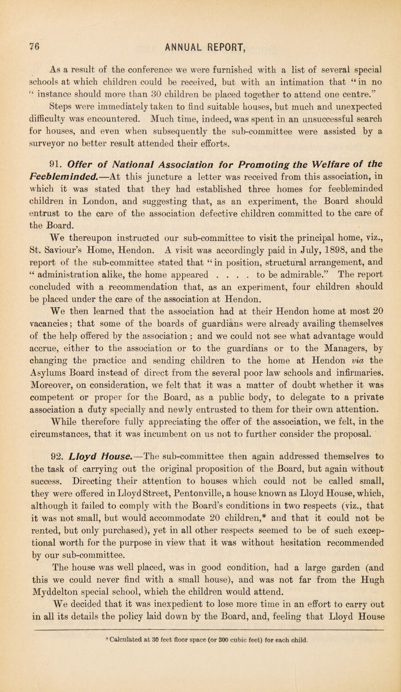 As a result of the conference we were furnished with a list of several special schools at which children could be received, but with an intimation that “in no “ instance should more than 30 children be placed together to attend one centre/’ Steps were immediately taken to find suitable houses, but much and unexpected difficulty was encountered. Much time, indeed, was spent in an unsuccessful search for houses, and even when subsequently the sub-committee were assisted by a surveyor no better result attended their efforts. 91. Offer of National Association for Promoting the Welfare of the Feebleminded.—At this juncture a letter was received from this association, in which it was stated that they had established three homes for feebleminded children in London, and suggesting that, as an experiment, the Board should entrust to the care of the association defective children committed to the care of the Board. We thereupon instructed our sub-committee to visit the principal home, viz., St. Saviour’s Home, Hendon. A visit was accordingly paid in July, 1898, and the report of the sub-committee stated that “ in position, structural arrangement, and “ administration alike, the home appeared .... to be admirable.” The report concluded with a recommendation that, as an experiment, four children should be placed under the care of the association at Hendon. We then learned that the association had at their Hendon home at most 20 vacancies; that some of the boards of guardians were already availing themselves of the help offered by the association; and we could not see what advantage would accrue, either to the association or to the guardians or to the Managers, by changing the practice and sending children to the home at Hendon via the Asylums Board instead of direct from the several poor law schools and infirmaries. Moreover, on consideration, we felt that it was a matter of doubt whether it was competent or proper for the Board, as a public body, to delegate to a private association a duty specially and newly entrusted to them for their own attention. While therefore fully appreciating the offer of the association, we felt, in the circumstances, that it was incumbent on us not to further consider the proposal. 92. Lloyd House.—The sub-committee then again addressed themselves to the task of carrying out the original proposition of the Board, but again without success. Directing their attention to houses which could not be called small, they were offered in Lloyd Street, Pentonville, a house known as Lloyd House, which, although it failed to comply with the Board's conditions in two respects (viz., that it was not small, but would accommodate 20 children,* and that it could not be rented, but only purchased), yet in all other respects seemed to be of such excep¬ tional worth for the purpose in view that it was without hesitation recommended by our sub-committee. The house was well placed, was in good condition, had a large garden (and this we could never find with a small house), and was not far from the Hugh Myddelton special school, which the children would attend. We decided that it was inexpedient to lose more time in an effort to carry out in all its details the policy laid down by the Board, and, feeling that Lloyd House * Calculated at 80 feet floor space (or 800 cubic feet) for each child.