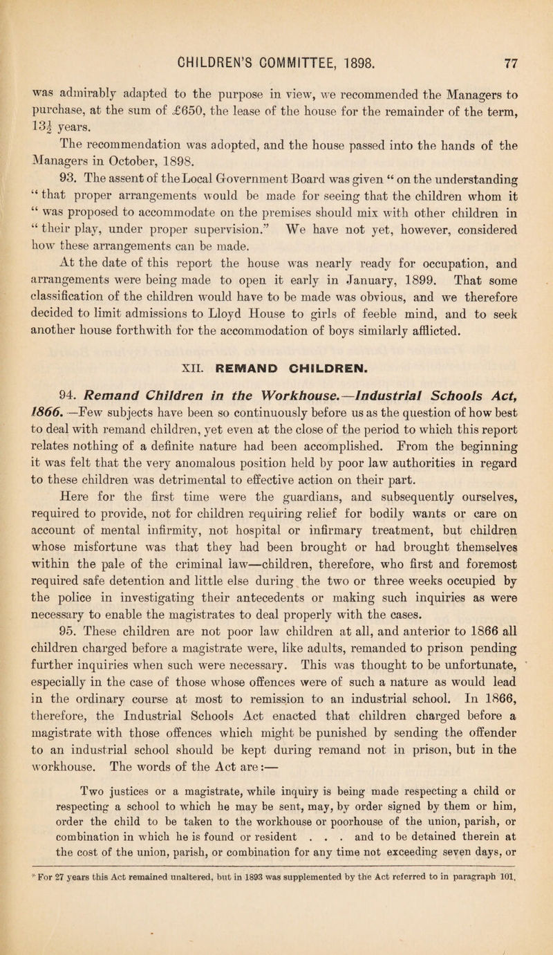 was admirably adapted to the purpose in view, we recommended the Managers to purchase, at the sum of <£650, the lease of the house for the remainder of the term, 131 years. The recommendation was adopted, and the house passed into the hands of the Managers in October, 1898. 93. The assent of the Local Government Board was given “ on the understanding “ that proper arrangements would be made for seeing that the children whom it “ was proposed to accommodate on the premises should mix with other children in “ their play, under proper supervision.’’ We have not yet, however, considered how these arrangements can be made. At the date of this report the house was nearly ready for occupation, and arrangements were being made to open it early in .January, 1899. That some classification of the children would have to be made was obvious, and we therefore decided to limit admissions to Lloyd House to girls of feeble mind, and to seek another house forthwith for the accommodation of boys similarly afflicted. XII. REiVIAND CHILDREN. 94. Remand Children in the Workhouse.—Industrial Schools Act, 1866. —Few subjects have been so continuously before us as the question of how best to deal with remand children, yet even at the close of the period to which this report relates nothing of a definite nature had been accomplished. From the beginning it was felt that the very anomalous position held by poor law authorities in regard to these children was detrimental to effective action on their part. Here for the first time were the guardians, and subsequently ourselves, required to provide, not for children requiring relief for bodily wants or care on account of mental infirmity, not hospital or infirmary treatment, but children whose misfortune was that they had been brought or had brought themselves within the pale of the criminal law—children, therefore, who first and foremost required safe detention and little else during the two or three weeks occupied by the police in investigating their antecedents or making such inquiries as were necessary to enable the magistrates to deal properly with the cases. 95. These children are not poor law children at all, and anterior to 1866 all children charged before a magistrate were, like adults, remanded to prison pending further inquiries when such were necessary. This was thought to be unfortunate, especially in the case of those whose offences were of such a nature as would lead in the ordinary course at most to remission to an industrial school. In 1866, therefore, the Industrial Schools Act enacted that children charged before a magistrate with those offences which might be punished by sending the offender to an industrial school should be kept during remand not in prison, but in the workhouse. The words of the Act are:— Two justices or a magistrate, while inquiry is being made respecting a child or respecting a school to which he may be sent, may, by order signed by them or him, order the child to be taken to the workhouse or poorhouse of the union, parish, or combination in which he is found or resident . . . and to be detained therein at the cost of the union, parish, or combination for any time not exceeding seven days, or * For 27 years this Act remained unaltered, but in 1893 was supplemented by the Act referred to in paragraph 101.