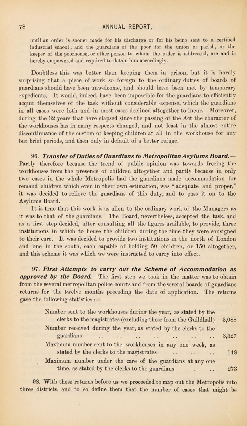 until an order is sooner made for his discharge or for his being sent to a certified industrial school; and the guardians of the poor for the union or parish, or the keeper of the poorhouse, or other person to whom the order is addressed, are and is hereby empowered and required to detain him accordingly. Doubtless this was better than keeping them in prison, but it is hardly surprising that a piece of work so foreign to the ordinary duties of boards of guardians should have been unwelcome, and should have been met by temporary expedients. It would, indeed, have been impossible for the guardians to efficiently acquit themselves of the task without considerable expense, which the guardians in all cases were loth and in most cases declined altogether to incur. Moreover, during the 32 years that have elapsed since the passing of the Act the character of the workhouses has in many respects changed, and not least in the almost entire discontinuance of the custom of keeping children at all in the workhouse for any but brief periods, and then only in default of a better refuge. 96. Transfer of Duties of Guardians to Metropolitan Asylums Board.— Partly therefore because the trend of public opinion was towards freeing the workhouses from the presence of children altogether and partly because in only two cases in the whole Metropolis had the guardians made accommodation for remand children which even in their own estimation, was “ adequate and proper,” it was decided to relieve the guardians of this duty, and to pass it on to the Asylums Board. It is true that this work is as alien to the ordinary work of the Managers as it was to that of the guardians. The Board, nevertheless, accepted the task, and as a first step decided, after consulting all the figures available, to provide, three institutions in which to house the children during the time they were consigned to their care. It was decided to provide two institutions in the north of London and one in the south, each capable of holding 50 children, or 150 altogether, and this scheme it was which we were instructed to carry into effect. 97. First Attempts to carry out the Scheme of Accommodation as approved by the Board.— The first step we took in the matter was to obtain from the several metropolitan police courts and from the several boards of guardians returns for the twelve months preceding the date of application. The returns gave the following statistics Number sent to the workhouses during the year, as stated by the clerks to the magistrates (excluding those from the Guildhall) 3,088 Number received during the year, as stated by the clerks to the guardians . . . . . 3,327 Maximum number sent to the workhouses in any one week, as stated by the clerks to the magistrates .. . . . . 148 Maximum number under the care of the guardians at any one time, as stated by the clerks to the guardians .. . . 273 98. With these returns before us we proceeded to map out the Metropolis into three districts, and to so define them that the number of cases that might be