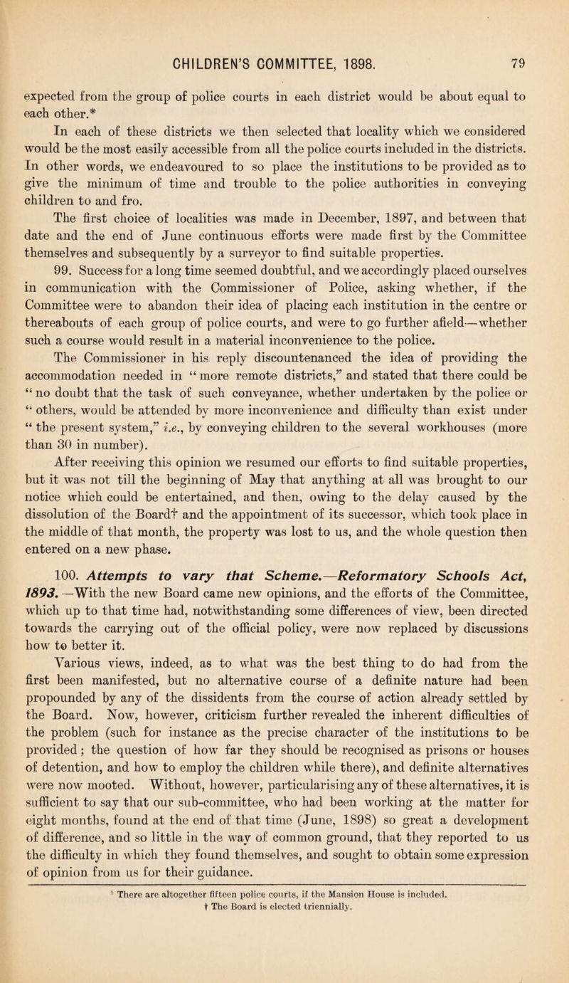 expected from the group of police courts in each district would be about equal to each other.* In each of these districts we then selected that locality which we considered would be the most easily accessible from all the police courts included in the districts. In other words, we endeavoured to so place the institutions to be provided as to give the minimum of time and trouble to the police authorities in conveying children to and fro. The first choice of localities was made in December, 1897, and between that date and the end of June continuous efforts were made first by the Committee themselves and subsequently by a surveyor to find suitable properties. 99. Success for a long time seemed doubtful, and we accordingly placed ourselves in communication with the Commissioner of Police, asking whether, if the Committee were to abandon their idea of placing each institution in the centre or thereabouts of each group of police courts, and were to go further afield—whether such a course would result in a material inconvenience to the police. The Commissioner in his reply discountenanced the idea of providing the accommodation needed in “ more remote districts,” and stated that there could be “ no doubt that the task of such conveyance, whether undertaken by the police or 44 others, would be attended by more inconvenience and difficulty than exist under “ the present system,” i.e., by conveying children to the several workhouses (more than 30 in number). After receiving this opinion we resumed our efforts to find suitable properties, but it was not till the beginning of May that anything at all was brought to our notice which could be entertained, and then, owing to the delay caused by the dissolution of the Boardt and the appointment of its successor, which took place in the middle of that month, the property was lost to us, and the whole question then entered on a new phase. 100. Attempts to vary that Scheme.—Reformatory Schools Act, 1893. —With the new Board came new opinions, and the efforts of the Committee, which up to that time had, notwithstanding some differences of view, been directed towards the carrying out of the official policy, were now replaced by discussions how to better it. Various views, indeed, as to what was the best thing to do had from the first been manifested, but no alternative course of a definite nature had been propounded by any of the dissidents from the course of action already settled by the Board. Now, however, criticism further revealed the inherent difficulties of the problem (such for instance as the precise character of the institutions to be provided; the question of how far they should be recognised as prisons or houses of detention, and how to employ the children while there), and definite alternatives were now mooted. Without, however, particularising any of these alternatives, it is sufficient to say that our sub-committee, who had been working at the matter for eight months, found at the end of that time (June, 1898) so great a development of difference, and so little in the way of common ground, that they reported to us the difficulty in which they found themselves, and sought to obtain some expression of opinion from us for their guidance. * There are altogether fifteen police courts, if the Mansion House is included. t The Board is elected triennially.