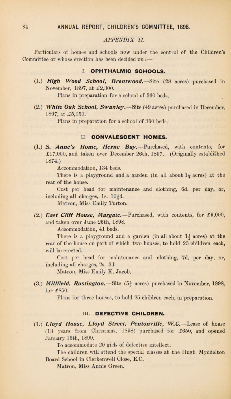 APPENDIX II. Particulars of homes and schools now under the control of the Children’s Committee or whose erection has been decided on :— I. OPHTHALMIC SCHOOLS. (1.) High Wood School, Brentwood. —Site (28 acres) purchased in November, 1897, at £2,300. Plans in preparation for a school of 360 beds. (2.) White Oak School, Swanley. —Site (49 acres) purchased in December, 1897, at £5,050. Plans in preparation for a school of 360 beds. II. CONVALESCENT HOMES. (1.) S. Anne’s Home, Herne Bay.—Purchased, with contents, for £17,000, and taken over December 26th, 1897. (Originally established 1874.) Accommodation, 134 beds. There is a playground and a garden (in all about 1| acres) at the rear of the house. Cost per head for maintenance and clothing, 6d. per day, or, including all charges, Is. 10^d. Matron, Miss Emily Turton. (2.) East Cliff House, Margate.—Purchased, with contents, for £9,000, and taken over June 26th, 1898. Accommodation, 41 beds. There is a playground and a garden (in all about 1^ acres) at the rear of the house on part of which two houses, to hold 25 children each, will be erected. Cost per head for maintenance and clothing, 7d. per day, or, including all charges, 2s. 3d. Matron, Miss Emily K. Jacob. (3.) Millfield, Rustington.—Site (5| acres) purchased in November, 1898, for £850. Plans for three houses, to hold 25 children each, in preparation. III. DEFECTIVE CHILDREN. (1.) Lloyd House, Lloyd Street, Pentonville, W.C.—Lease of house (13 years from Christmas, 1898) purchased for £650, and opened January 16th, 1899. To accommodate 20 girls of defective intellect. The children will attend the special classes at the Hugh Mvddelton Board School in Clerkenwell Close, E.C. Matron, Miss Annie Green.