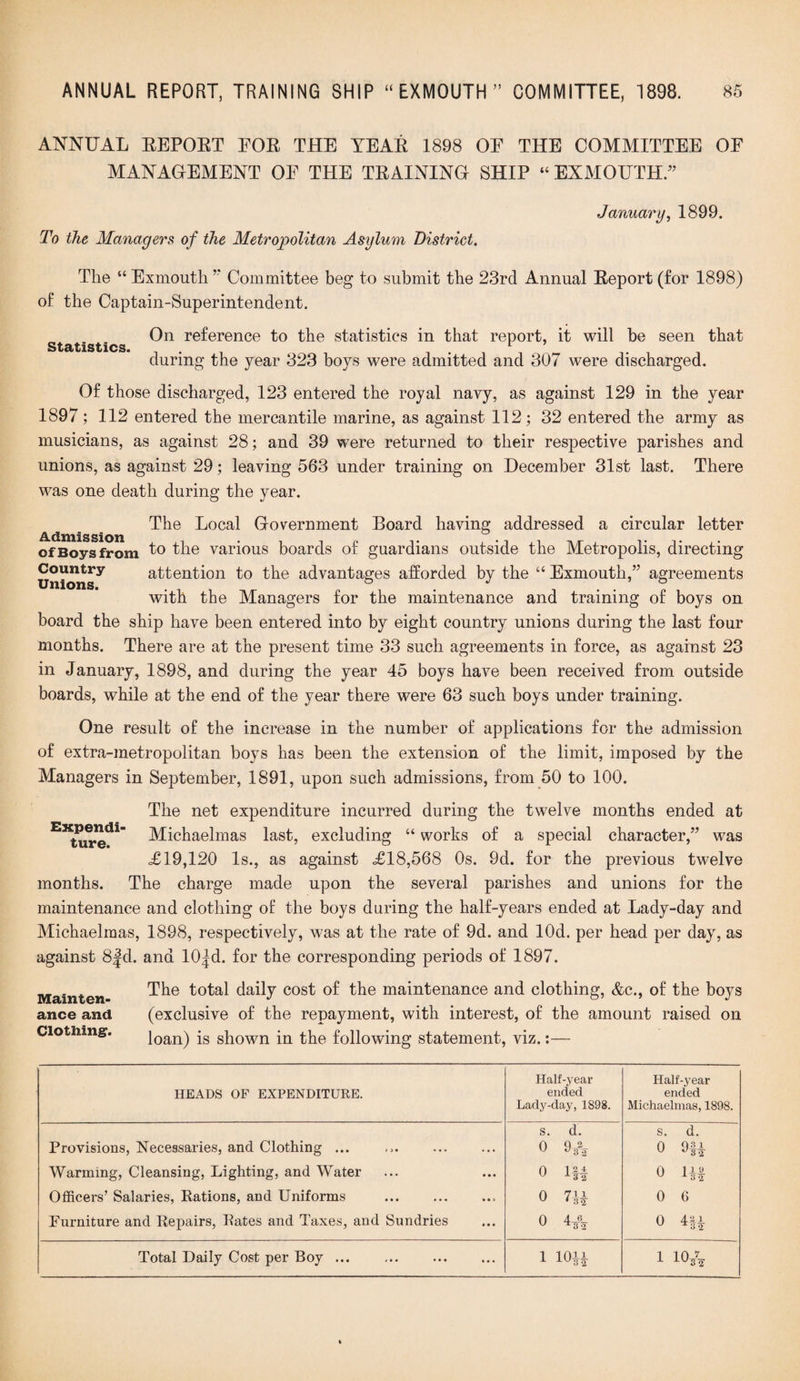ANNUAL EEPOET FOE THE YEAE 1898 OE THE COMMITTEE OE MANAGEMENT OE THE TEAINING SHIP “ EXMOUTH.” To the Managers of the Metropolitan Asylum District. January, 1899. Statistics. The “ Exmoutli ” Committee beg to submit the 23rd Annual Eeport (for 1898) of the Captain-Superintendent. On reference to the statistics in that report, it will be seen that during the year 323 boys were admitted and 307 were discharged. Of those discharged, 123 entered the royal navy, as against 129 in the year 1897; 112 entered the mercantile marine, as against 112; 32 entered the army as musicians, as against 28; and 39 were returned to their respective parishes and unions, as against 29; leaving 563 under training on December 31st last. There was one death during the year. The Local Government Board having addressed a circular letter of Boys from 1° the various boards of guardians outside the Metropolis, directing Unions^ attention to the advantages afforded by the “ Exmouth,” agreements with the Managers for the maintenance and training of boys on board the ship have been entered into by eight country unions during the last four months. There are at the present time 33 such agreements in force, as against 23 in January, 1898, and during the year 45 boys have been received from outside boards, while at the end of the year there were 63 such boys under training. One result of the increase in the number of applications for the admission of extra-metropolitan boys has been the extension of the limit, imposed by the Managers in September, 1891, upon such admissions, from 50 to 100. The net expenditure incurred during the twelve months ended at Michaelmas last, excluding “ works of a special character,” was <£19,120 Is., as against £18,568 0s. 9d. for the previous twelve months. The charge made upon the several parishes and unions for the maintenance and clothing of the boys during the half-years ended at Lady-day and Michaelmas, 1898, respectively, was at the rate of 9d. and lOd. per head per day, as against 8fd. and 10|d. for the corresponding periods of 1897. Mainten The total daily cost of the maintenance and clothing, &c., of the boys ance and (exclusive of the repayment, with interest, of the amount raised on loan) is shown in the following statement, viz.:— Expendi¬ ture. Clothing. HEADS OF EXPENDITURE. Half-year ended Lady-day, 1898. Half-year ended Michaelmas, 1898. Provisions, Necessaries, and Clothing ... Warming, Cleansing, Lighting, and Water Officers’ Salaries, Rations, and Uniforms Furniture and Repairs, Rates and Taxes, and Sundries S. d. 0 9* o ill o 7 U 0 4* S. d. 0 9f| 0 1|| 0 6 o 1-44 Total Daily Cost per Boy ... 1 10|| 1 10&