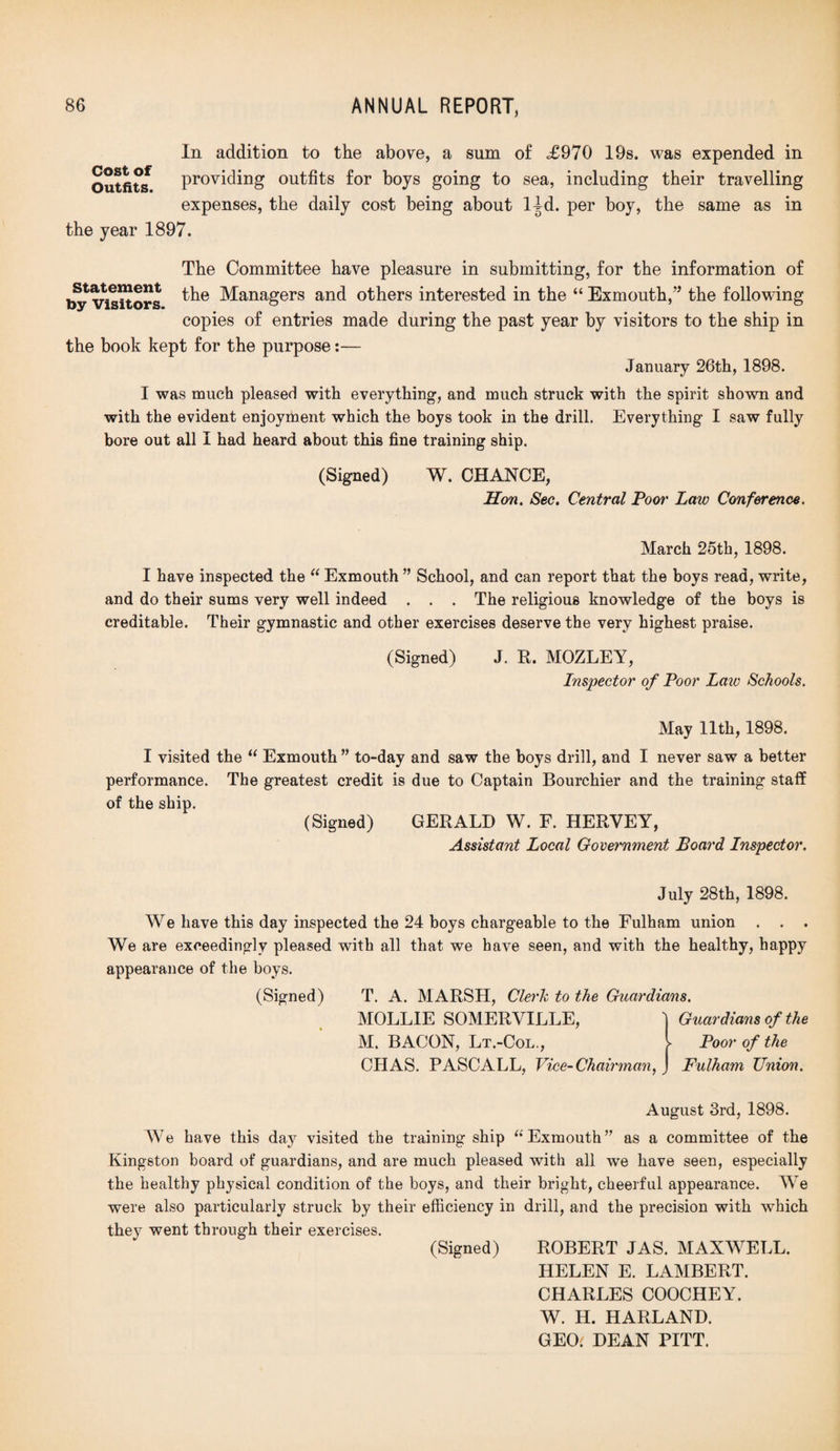 In addition to the above, a sum of £970 19s. was expended in Outfit*/ providing outfits for boys going to sea, including their travelling expenses, the daily cost being about l|d. per boy, the same as in the year 1897. The Committee have pleasure in submitting, for the information of ^Visitors Managers and others interested in the “ Exmouth,” the following copies of entries made during the past year by visitors to the ship in the book kept for the purpose:— January 26th, 1898. I was much pleased with everything, and much struck with the spirit shown and with the evident enjoyment which the boys took in the drill. Everything I saw fully bore out all I had heard about this fine training ship. (Signed) W. CHANCE, Hon. Sec. Central Poor Law Conference. March 25th, 1898. I have inspected the “ Exmouth ” School, and can report that the boys read, write, and do their sums very well indeed . . . The religious knowledge of the boys is creditable. Their gymnastic and other exercises deserve the very highest praise. (Signed) J. R. MOZLEY, Inspector of Poor Laic Schools. May 11th, 1898. I visited the “ Exmouth ” to-day and saw the boys drill, and I never saw a better performance. The greatest credit is due to Captain Bourchier and the training staff of the ship. (Signed) GERALD W. F. HERYEY, Assistant Local Government Board Inspector. July 28th, 1898. We have this day inspected the 24 boys chargeable to the Fulham union . . . We are exceedingly pleased with all that, we have seen, and with the healthy, happy appearance of the boys. (Signed) T. A. MARSH, Clerk to the Guardians. MOLLIE SOMERVILLE, M. BACON, Lt.-Col., CHAS. PASCALL, Vice-Chairman,J Guardians of the Poor of the Fulham Union. August 3rd, 1898. We have this day visited the training ship “ Exmouth” as a committee of the Kingston board of guardians, and are much pleased with all we have seen, especially the healthy physical condition of the boys, and their bright, cheerful appearance. We were also particularly struck by their efficiency in drill, and the precision with which they went through their exercises. (Signed) ROBERT JAS. MAXWELL. HELEN E. LAMBERT. CHARLES COOCHEY. W. H. HARLAND. GEO.' DEAN PITT.