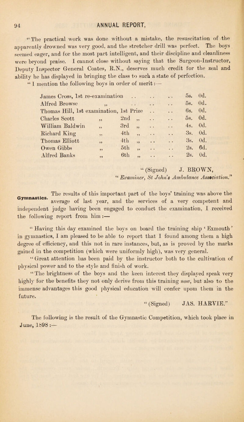“The practical work was done without a mistake, the resuscitation of the apparently drowned was very good, and the stretcher drill was perfect. The boys seemed eager, and for the most part intelligent, and their discipline and cleanliness were beyond praise. I cannot close without saying that the Surgeon-Instructor, Deputy Inspector General Coates, E.N., deserves much credit for the zeal and ability he has displayed in bringing the class to such a state of perfection. “ I mention the following boys in order of merit James Cross, 1st re-examination 5s. Od. Alfred Browse 55 • • • • 5s. Od. Thomas Hill, 1st examination, 1st Prize 6s. Od. Charles Scott 55 2nd ,, 5s. Od. William Baldwin 55 3rd „ 4s. Od. Eichard King 55 4th ,, 3s. Od. Thomas Elliott 55 4th ,, 3s. Od. Owen Gibbs 55 5th „ 2s. 6d. Alfred Banks 55 6th „ 2s. Od. “ (Signed) J. BBOWN, “ Examiner, St Johns Ambulance AssociationA The results of this important part of the boys’ training was above the Gymnastics. ayerage Q£ }as£ year, and the services of a very competent and independent judge having been engaged to conduct the examination, I received the following report from him:— “ Having this day examined the boys on board the training ship ‘ Exmouth ’ in gymnastics, I am pleased to be able to report that I found among them a high degree of efficiency, and this not in rare instances, but, as is proved by the marks gained in the competition (which were uniformly high), wTas very general. “Great attention has been paid by the instructor both to the cultivation of physical power and to the style and finish of work. “ The brightness of the boys and the keen interest they displayed speak very highly for the benefits they not only derive from this training now, but also to the immense advantages this good physical education will confer upom them in the future. “ (Signed) JAS. HABVIE.” The following is the result of the Gymnastic Competition, which took place in J une, 1S98 :—