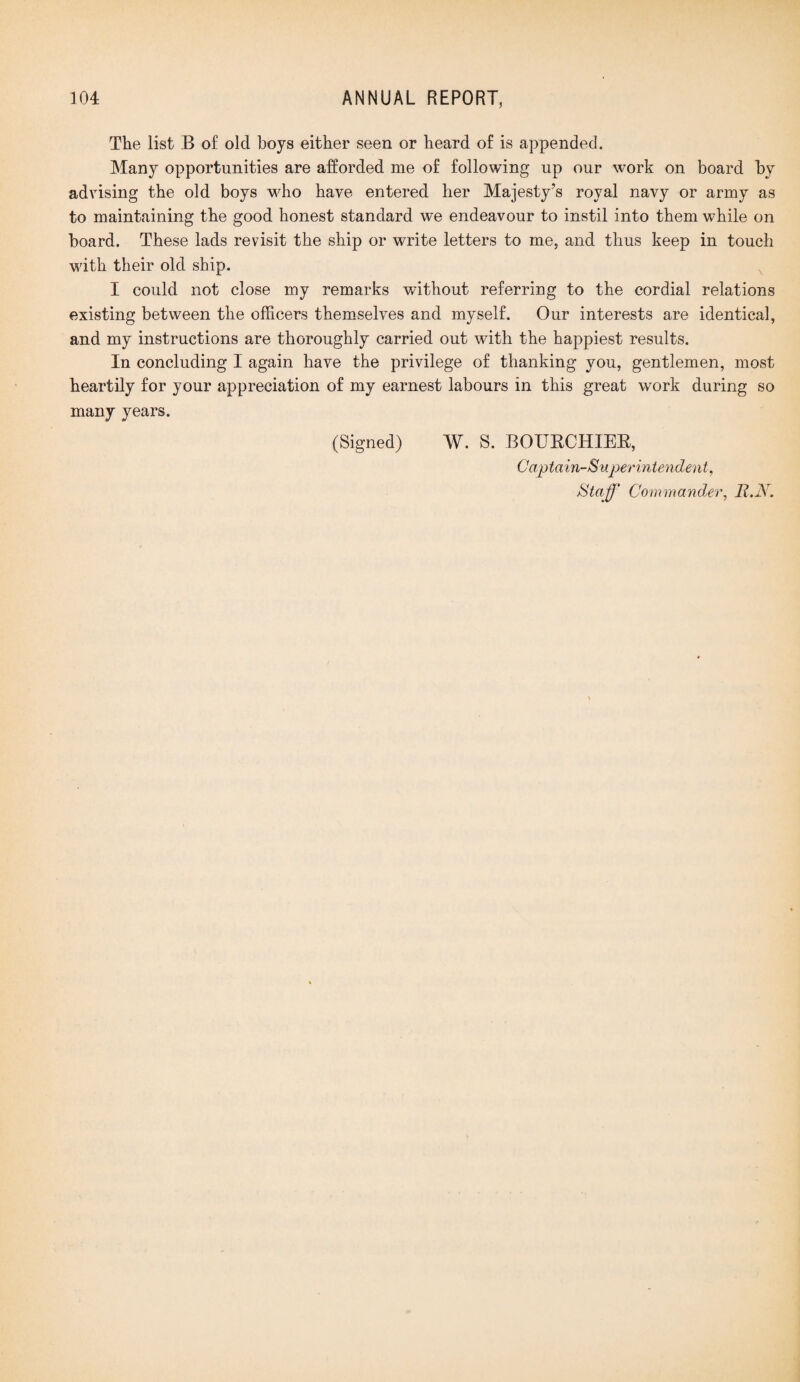 The list B of old boys either seen or heard of is appended. Many opportunities are afforded me of following up our work on board by advising the old boys who have entered her Majesty’s royal navy or army as to maintaining the good honest standard we endeavour to instil into them while on board. These lads revisit the ship or write letters to me, and thus keep in touch with their old ship. I could not close my remarks without referring to the cordial relations existing between the officers themselves and myself. Our interests are identical, and my instructions are thoroughly carried out with the happiest results. In concluding I again have the privilege of thanking you, gentlemen, most heartily for your appreciation of my earnest labours in this great work during so many years. (Signed) W. S. BOUECHIEE, Captain-Superintendent, Staff Commander, 11.N.