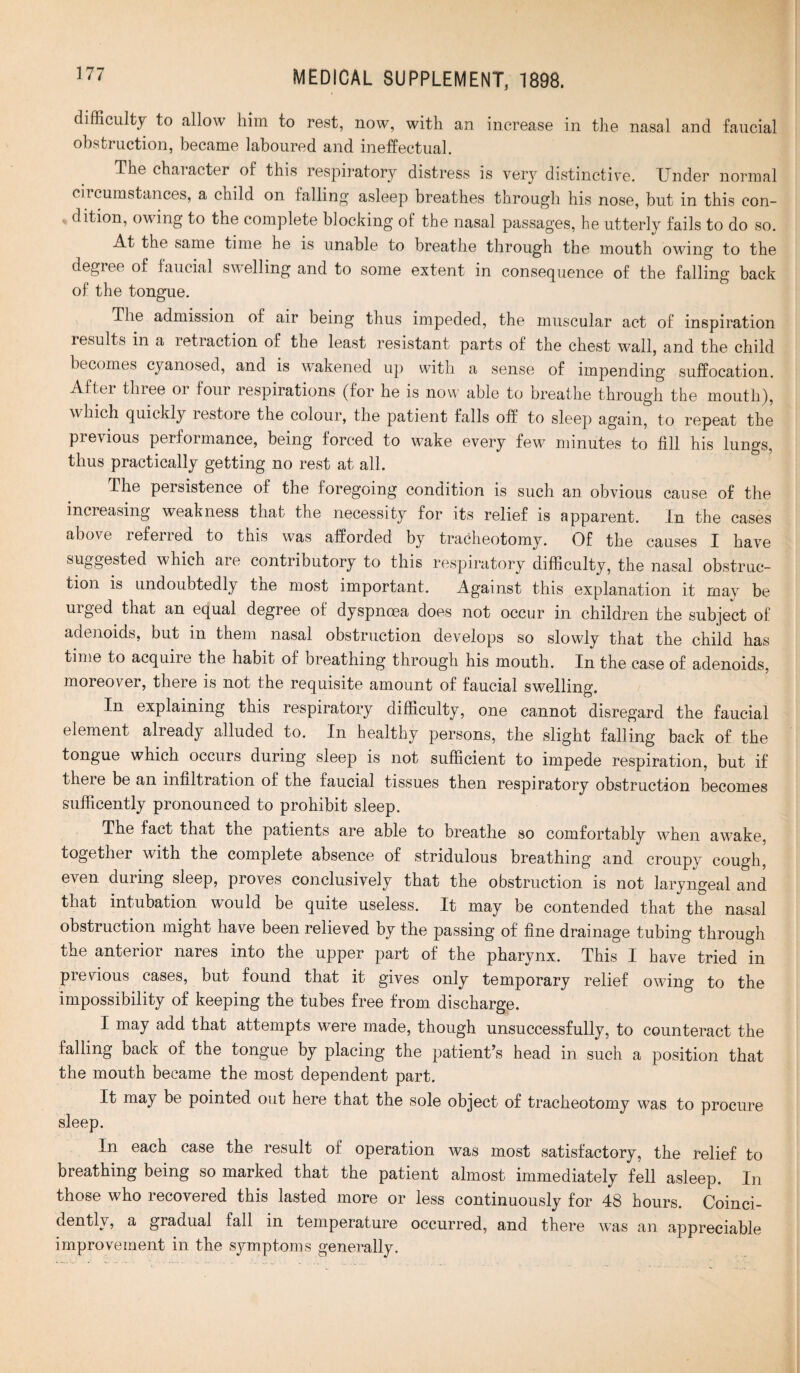 difficulty to allow him to rest, now, with an increase in the nasal and faucial obstruction, became laboured and ineffectual. The character of this respiratory distress is very distinctive. Under normal circumstances, a child on falling asleep breathes through his nose, but in this con¬ dition, owing to the complete blocking of the nasal passages, he utterly fails to do so. At the same time he is unable to breathe through the mouth owing to the degree of faucial swelling and to some extent in consequence of the falling back of the tongue. The admission of air being thus impeded, the muscular act of inspiration results in a retraction of the least resistant parts of the chest wall, and the child becomes cyanosed, and is wakened up with a sense of impending suffocation. After three 01 four respirations (for he is now able to breathe through the mouth), which quickly restore the colour, the patient falls off to sleep again, to repeat the pi e\ ious peiformance, being forced to wake every few minutes to fill his lungs, thus practically getting no rest at all. The peisistence of the foregoing condition is such an obvious cause of the increasing weakness that the necessity for its relief is apparent. in the cases above referred to this was afforded by tracheotomy. Of the causes I have suggested which are contributory to this respiratory difficulty, the nasal obstruc¬ tion is undoubtedly tne most important. Against this explanation it may be urged that an equal degree of dyspnoea does not occur in children the subject of adenoids, but in them nasal obstruction develops so slowly that the child has time to acquire the habit of breathing through his mouth. In the case of adenoids, moreover, there is not the requisite amount of faucial swelling. In explaining this respiratory difficulty, one cannot disregard the faucial element already alluded to. In healthy persons, the slight falling back of the tongue which occurs during sleep is not sufficient to impede respiration, but if there be an infiltration of the faucial tissues then respiratory obstruction becomes sufficently pronounced to prohibit sleep. The fact that the patients are able to breathe so comfortably when awake, together with the complete absence of stridulous breathing and croupy cough, even during sleep, proves conclusively that the obstruction is not laryngeal and that intubation would be quite useless. It may be contended that the nasal obstruction might have been relieved by the passing of fine drainage tubing through the anterior nares into the upper part of the pharynx. This I have tried in previous cases, but found that it gives only temporary relief owing to the impossibility of keeping the tubes free from discharge. I may add that attempts were made, though unsuccessfully, to counteract the falling back of the tongue by placing the patient’s head in such a position that the mouth became the most dependent part. It may be pointed out here that the sole object of tracheotomy was to procure sleep. In each case the result of operation was most satisfactory, the relief to breathing being so marked that the patient almost immediately fell asleep. In those who recovered this lasted more or less continuously for 48 hours. Coinci- dentlv, a gradual fall in temperature occurred, and there was an appreciable improvement in the symptoms generally.