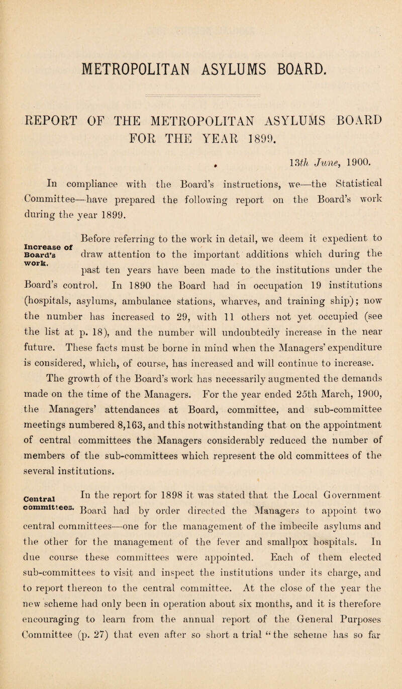 REPORT OF THE METROPOLITAN ASYLUMS BOARD FOR THE YEAR 1899. . \Mh June, 1900. In compliance with the Board’s instructions, we—the Statistical Committee—have prepared the following report on the Board’s work during the year 1899. Before referring to the work in detail, we deem it expedient to Increase of . . , Board’s draw attention to the important additions which during the workt past ten years have been made to the institutions under the Board’s control. In 1890 the Board had in occupation 19 institutions (hospitals, asylums, ambulance stations, wharves, and training ship); now the number has increased to 29, with 11 others not yet occupied (see the list at p. 18), and the number will undoubtedly increase in the near future. These facts must be borne in mind wdren the Managers’ expenditure is considered, which, of course, has increased and will continue to increase. The growth of the Board’s work has necessarily augmented the demands made on the time of the Managers. For the year ended 25th March, 1900, the Managers’ attendances at Board, committee, and sub-committee meetings numbered 8,163, and this notwithstanding that on the appointment of central committees the Managers considerably reduced the number of members of the sub-committees which represent the old committees of the several institutions. Central In the report for 1898 it was stated that the Local Government committees. ;poarcj pacj Py order directed the Managers to appoint two central committees—one for the management of the imbecile asylums and the other for the management of the fever and smallpox hospitals. In due course these committees were appointed. Each of them elected sub-committees to visit and inspect the institutions under its charge, and to report thereon to the central committee. At the close of the year the new scheme had only been in operation about six months, and it is therefore encouraging to learn from the annual report of the General Purposes Committee (p. 27) that even after so short a trial “ the scheme has so far