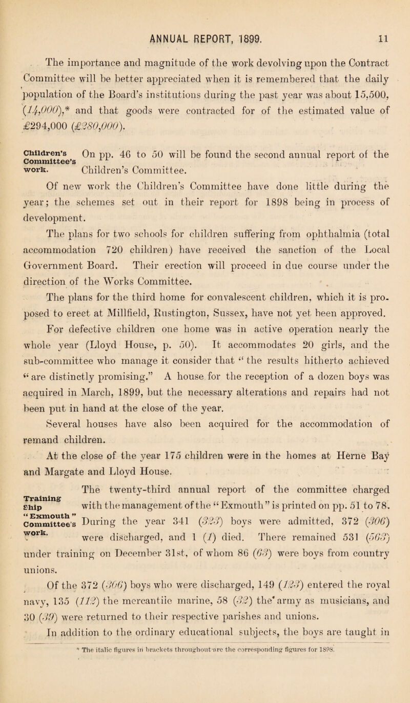 The importance ancl magnitude of the work devolving upon the Contract Committee will he better appreciated when it is remembered that the daily f population of the Board’s institutions during the past year was about 15,500, (U,000)* and that goods were contracted for of the estimated value of £294,000 (£280,000). Children’s On pp. 46 to 50 will be found the second annual report of the Committee’s work. Children’s Committee. Of new work the Children’s Committee have done little during the year; the schemes set out in their report for 1898 being in process of development. The plans for two schools for children suffering from ophthalmia (total accommodation 720 children) have received the sanction of the Local Gfovernment Board. Their erection will proceed in due course under the direction of the Works Committee. The plans for the third home for convalescent children, which it is pro¬ posed to erect at Millfielcl, Rustington, Sussex, have not yet been approved. For defective children one home was in active operation nearly the whole year (Lloyd House, p. 50). It accommodates 20 girls, and the sub-committee who manage it consider that “ the results hitherto achieved i6 are distinctly promising.” A house for the reception of a dozen boys was acquired in March, 1899, but the necessary alterations and repairs had not been put in hand at the close of the year. Several houses have also been acquired for the accommodation of remand children. At the close of the year 175 children were in the homes at Herne Bay and Margate and Lloyd House. • The twenty-third annual report of the committee charged Trdiinin^ ship with the management of the “ Exmouth ” is printed on pp. 51 to 78 . committee’s Haring the year 341 (323) boys were admitted, 372 (300) ™ork were discharged, and 1 (1) died. There remained 531 (563) under training on December 31st, of whom 86 (63) were boys from country unions. Of the 372 (306) boys who were discharged, 149 (123) entered the royal navy, 135 (112) the mercantile marine, 58 (32) the* army as musicians, and 30 (39) were returned to their respective parishes and unions. In addition to the ordinary educational subjects, the boys are taught in