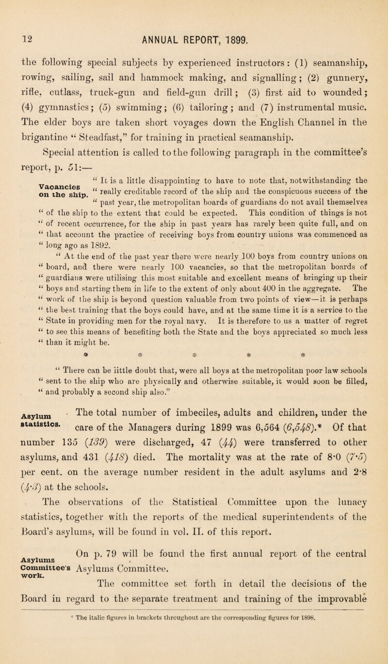 the following special subjects by experienced instructors: (1) seamanship, rowing, sailing, sail and hammock making, and signalling ; (2) gunnery, rifle, cutlass, truck-gun and field-gun drill; (3) first aid to wounded; (4) gymnastics; (5) swimming; (6) tailoring; and (7) instrumental music. The elder boys are taken short voyages down the English Channel in the brigantine u Steadfast,” for training in practical seamanship. Special attention is called to the following paragraph in the committee’s report, p. 51:— “ It is a little disappointing1 to have to note that, notwithstanding the U really creditable record of the ship and the conspicuous success of the “ past year, the metropolitan boards of guardians do not avail themselves u of the ship to the extent that could be expected. This condition of things is not i( of recent occurrence, for the ship in past years has rarely been quite full, and on “ that account the practice of receiving boys from country unions was commenced as “ long ago as 1892. “ At the end of the past year there were nearly 100 boys from country unions on “ board, and there were nearly 100 vacancies, so that the metropolitan boards of “ guardians were utilising this most suitable and excellent means of bringing up their u boys and starting them in life to the extent of only about 400 in the aggregate. The work of the ship is beyond question valuable from two points of view—it is perhaps the best training that the boys could have, and at the same time it is a service to the State in providing men for the royal navy. It is therefore to us a matter of regret to see this means of benefiting both the State and the boys appreciated so much less “ than it might be. u a u a ■* * * “ There can be little doubt that, were all boys at the metropolitan poor law schools “ sent to the ship who are physically and otherwise suitable, it would soon be filled, “ and probably a second ship also.” Asylum * total number of imbeciles, adults and children, under the statistics. care 0f ]vianagers during 1899 was 6,564 (6,548),* Of that number 135 (189) were discharged, 47 (44) were transferred to other asylums, and 431 (418) died. The mortality was at the rate of 8*0 (7’5) per cent, on the average number resident in the adult asylums and 2*8 (4'8) at the schools. The observations of the Statistical Committee upon the lunacy statistics, together with the reports of the medical superintendents of the Board’s asylums, will be found in vol. II. of this report. On p. 79 will be found the first annual report of the central Asylums Committee’s Asylums Committee. work. The committee set forth in detail the decisions of the Board in regard to the separate treatment and training of the improvable