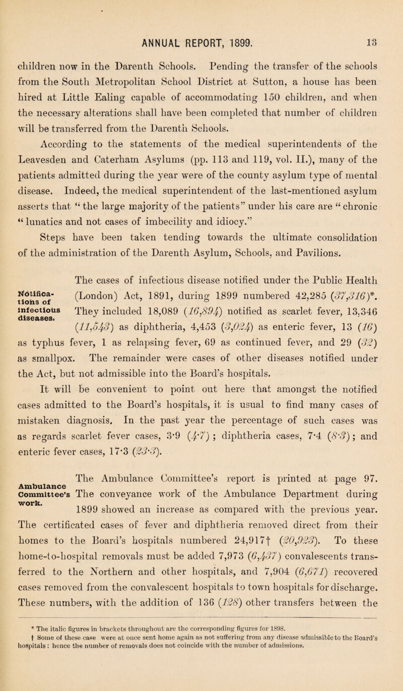 children now in the Darenth Schools. Pending the transfer of the schools from the South Metropolitan School District at Sutton, a house has been hired at Little Ealing capable of accommodating 150 children, and when the necessary alterations shall have been completed that number of children will be transferred from the Darenth Schools. According to the statements of the medical superintendents of the Leavesden and Caterham Asylums (pp. 113 and 119, vol. II.), many of the patients admitted during the year were of the county asylum type of mental disease. Indeed, the medical superintendent of the last-mentioned asylum asserts that “ the large majority of the patients” under his care are “ chronic “ lunatics and not cases of imbecility and idiocy.” Steps have been taken tending towards the ultimate consolidation of the administration of the Darenth Asylum, Schools, and Pavilions. The cases of infectious disease notified under the Public Health (London) Act, 1891, during 1899 numbered 42,285 (37*316)*. They included 18,089 (16,891/) notified as scarlet fever, 13.346 (11,5)3) as diphtheria, 4,453 (3,03)) as enteric fever, 13 (16) as typhus fever, 1 as relapsing fever, 69 as continued fever, and 29 (33) as smallpox. The remainder were cases of other diseases notified under the Act, but not admissible into the Board's hospitals. It will be convenient to point out here that amongst the notified cases admitted to the Board’s hospitals, it is usual to find many cases of mistaken diagnosis. In the past year the percentage of such cases was as regards scarlet fever cases, 3*9 ()'7) ; diphtheria cases, 7*4 (8’3); and enteric fever cases, 17*3 (33'3). The Ambulance Committee’s report is printed at page 97. Ambulance Committee’s The conveyance wTork of the Ambulance Department during work. 1899 showed an increase as compared wfith the previous year. The certificated cases of fever and diphtheria removed direct from their homes to the Board’s hospitals numbered 24,917j* (30,933). To these home-1 o-hospital removals must be added 7,973 (6,)37) convalescents trans¬ ferred to the Northern and other hospitals, and 7,904 (6,671) recovered cases removed from the convalescent hospitals to town hospitals for discharge. These numbers, with the addition of 136 (138) other transfers between the * The italic figures in brackets throughout are the corresponding figures for 1898. t Some of these case were at once sent home again as not suffering from any disease admissible to the Board’s hospitals : hence the number of removals does not coincide with the number of admissions. Notifica¬ tions of infectious diseases*