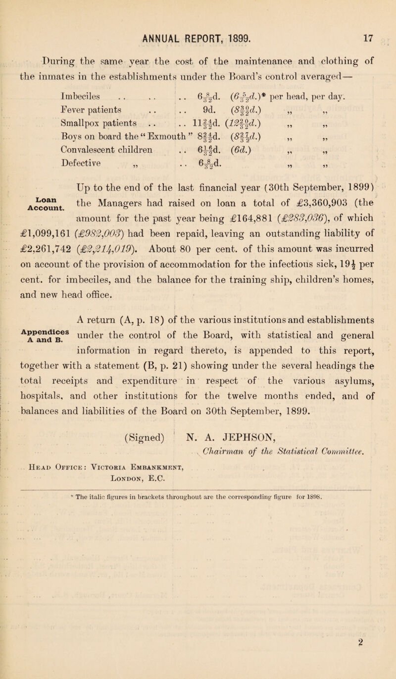 During the same year the cost of the maintenance and clothing of the inmates in the establishments under the Board’s control averaged— Imbeciles . . . . .. 6^d. (6f^d.)^ per head, per day. Fever patients . . . . 9d. (8^d.) „ ,, Smallpox patients .. . . llffd. (7£§-JcZ.) „ „ Boys on board the “ Exmouth ” 8§|-d. (#||cZ.) ,, „ Convalescent children .. 64-|d. ([6d.) „ „ Defective „ .. 6^d. „ „ Loan Account. Up to the end of the last financial year (30th September, 1899) the Managers had raised on loan a total of 503,360,903 (the amount for the past year being £164,881 (£283,036), of which £1,099,161 {£982,003) had been repaid, leaving an outstanding liability of £2,261,742 {£2,214,019). About 80 per cent, of this amount was incurred on account of the provision of accommodation for the infectious sick, 19| per cent, for imbeciles, and the balance for the training ship, children’s homes, and new head office. A return (A, p. 18) of the various institutions and establishments under the control of the Board, with statistical and general information in regard thereto, is appended to this report, together with a statement (B, p. 21) showing under the several headings the total receipts and expenditure in respect of the various asylums, hospitals, and other institutions for the twelve months ended, and of balances and liabilities of the Board on 30th September, 1899. (Signed) N. A. JEPHSON, , Chairman of the Statistical Committee. Head Office: Victoria Embankment, London, E.C. * The italic figures in brackets throughout are the corresponding figure for 1898. 2