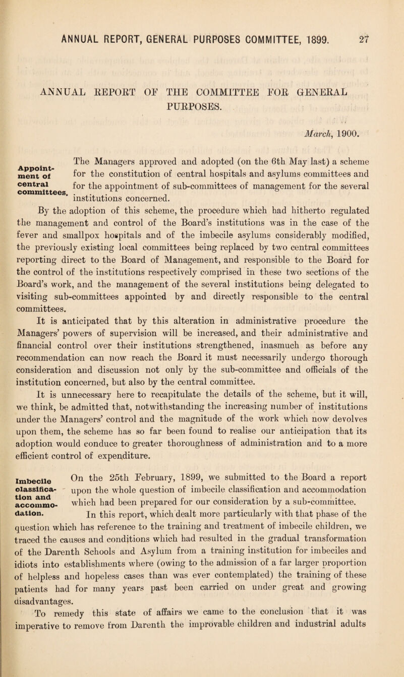 ANNUAL EE POET OE THE COMMITTEE EOE OENEEAL PUEPOSES. March, 1900. The Managers approved and adopted (on the 6th May last) a scheme ment of for the constitution of central hospitals and asylums committees and central for the appointment of sub-committees of management for the several committees. . _ .rr , institutions concerned. By the adoption of this scheme, the procedure which had hitherto regulated the management and control of the Board’s institutions was in the case of the fever and smallpox hospitals and of the imbecile asylums considerably modified, the previously existing local committees being replaced by two central committees reporting direct to the Board of Management, and responsible to the Board for the control of the institutions respectively comprised in these two sections of the Board’s work, and the management of the several institutions being delegated to visiting sub-committees appointed by and directly responsible to the central committees. It is anticipated that by this alteration in administrative procedure the Managers’ powers of supervision will be increased, and their administrative and financial control over their institutions strengthened, inasmuch as before any recommendation can now reach the Board it must necessarily undergo thorough consideration and discussion not only by the sub-committee and officials of the institution concerned, but also by the central committee. It is unnecessary here to recapitulate the details of the scheme, but it will, we think, be admitted that, notwithstanding the increasing number of institutions under the Managers’ control and the magnitude of the work which now devolves upon them, the scheme has so far been found to realise our anticipation that its adoption would conduce to greater thoroughness of administration and to a more efficient control of expenditure. Imbecile On ^5th February, 1899, we submitted to the Board a report classifica- - upon the whole question of imbecile classification and accommodation accommo- which had been prepared for our consideration by a sub-committee, dation. In this report, which dealt more particularly with that phase of the question which has reference to the training and treatment of imbecile children, we traced the causes and conditions which had resulted in the gradual transformation of the Darenth Schools and Asylum from a training institution for imbeciles and idiots into establishments where (owing to the admission of a far larger proportion of helpless and hopeless cases than was ever contemplated) the training of these patients had for many years past been carried on under great and growing disadvantages. To remedy this state of affairs we came to the conclusion that it was imperative to remove from Darenth the improvable children and industrial adults