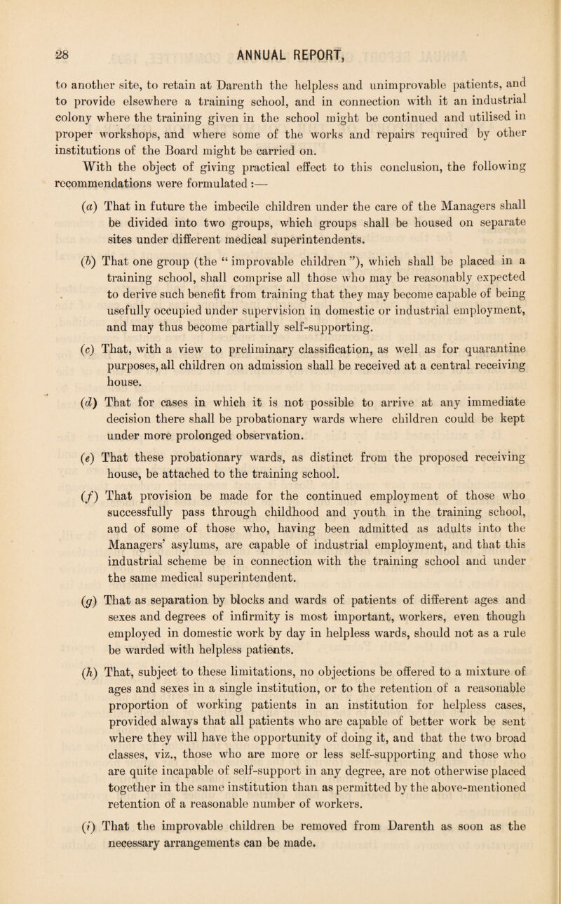 to another site, to retain at Darenth the helpless and unimprovable patients, and to provide elsewhere a training school, and in connection with it an industrial colony where the training given in the school might be continued and utilised in proper workshops, and where some of the works and repairs required by other institutions of the Board might be carried on. With the object of giving practical effect to this conclusion, the following recommendations were formulated :— (а) That in future the imbecile children under the care of the Managers shall be divided into two groups, which groups shall be housed on separate sites under different medical superintendents. (б) That one group (the “ improvable children ”), which shall be placed in a training school, shall comprise all those who may be reasonably expected to derive such benefit from training that they may become capable of being usefully occupied under supervision in domestic or industrial employment, and may thus become partially self-supporting. (c) That, with a view to preliminary classification, as well as for quarantine purposes, all children on admission shall be received at a central receiving house. (d) That for cases in which it is not possible to arrive at any immediate decision there shall be probationary wards where children could be kept under more prolonged observation. (e) That these probationary wards, as distinct from the proposed receiving house, be attached to the training school. (/) That provision be made for the continued employment of those who successfully pass through childhood and youth in the training school, and of some of those who, having been admitted as adults into the Managers’ asylums, are capable of industrial employment, and that this industrial scheme be in connection with the training school and under the same medical superintendent. (g) That as separation by blocks and wards of patients of different ages and sexes and degrees of infirmity is most important, workers, even though employed in domestic work by day in helpless wards, should not as a rule be warded with helpless patients. (,h) That, subject to these limitations, no objections be offered to a mixture of ages and sexes in a single institution, or to the retention of a reasonable proportion of working patients in an institution for helpless cases, provided always that all patients who are capable of better work be sent where they will have the opportunity of doing it, and that the two broad classes, viz., those who are more or less self-supporting and those who are quite incapable of self-support in any degree, are not otherwise placed together in the same institution than as permitted by the above-mentioned retention of a reasonable number of workers. (?) That the improvable children be removed from Darenth as soon as the necessary arrangements can be made.