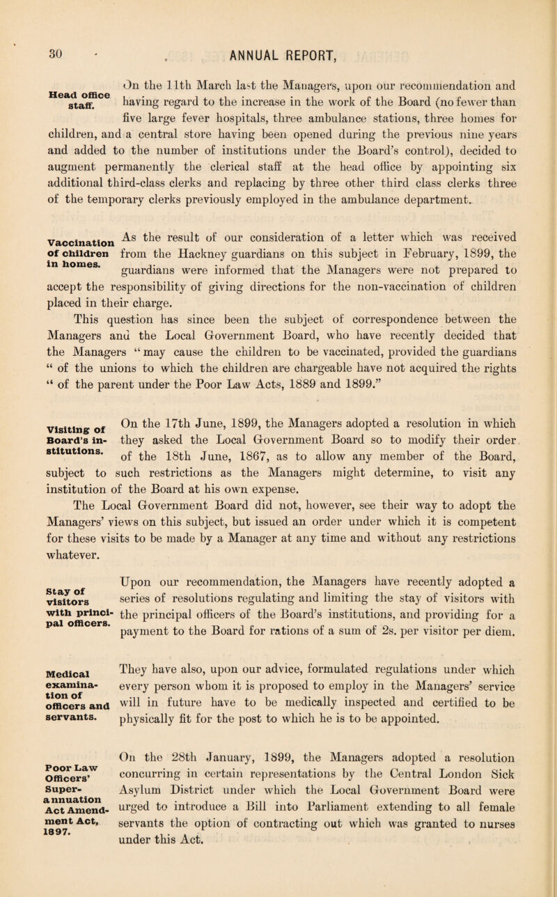On the 11th March last the Managers, upon our recommendation and staff. having regard to the increase in the work of the Board (no fewer than five large fever hospitals, three ambulance stations, three homes for children, and a central store having been opened during the previous nine years and added to the number of institutions under the Board's control), decided to augment permanently the clerical staff at the head office by appointing six additional third-class clerks and replacing by three other third class clerks three of the temporary clerks previously employed in the ambulance department. vaccination result of our consideration of a letter which was received of children from the Hackney guardians on this subject in February, 1899, the guardians were informed that the Managers were not prepared to accept the responsibility of giving directions for the non-vaccination of children placed in their charge. This question has since been the subject of correspondence between the Managers anu the Local Government Board, who have recently decided that the Managers “ may cause the children to be vaccinated, provided the guardians “ of the unions to which the children are chargeable have not acquired the rights “ of the parent under the Poor Law Acts, 1889 and 1899. visiting of On 17th June, 1899, the Managers adopted a resolution in which Board’s in- they asked the Local Government Board so to modify their order stitutions. June, 1867, as to allow any member of the Board, subject to such restrictions as the Managers might determine, to visit any institution of the Board at his own expense. The Local Government Board did not, however, see their way to adopt the Managers’ views on this subject, but issued an order under which it is competent for these visits to be made by a Manager at any time and without any restrictions whatever. Stay of visitors with princi¬ pal officers. Upon our recommendation, the Managers have recently adopted a series of resolutions regulating and limiting the stay of visitors with the principal officers of the Board’s institutions, and providing for a payment to the Board for rations of a sum of 2s. per visitor per diem. Medical examina¬ tion of officers and servants. They have also, upon our advice, formulated regulations under which every person whom it is proposed to employ in the Managers’ service will in future have to be medically inspected and certified to be physically fit for the post to which he is to be appointed. Poor Law Officers’ Super- a nnuation Act Amend¬ ment Act, 1897. On the 28th January, 1899, the Managers adopted a resolution concurring in certain representations by the Central London Sick Asylum District under which the Local Government Board were urged to introduce a Bill into Parliament extending to all female servants the option of contracting out which was granted to nurses under this Act.
