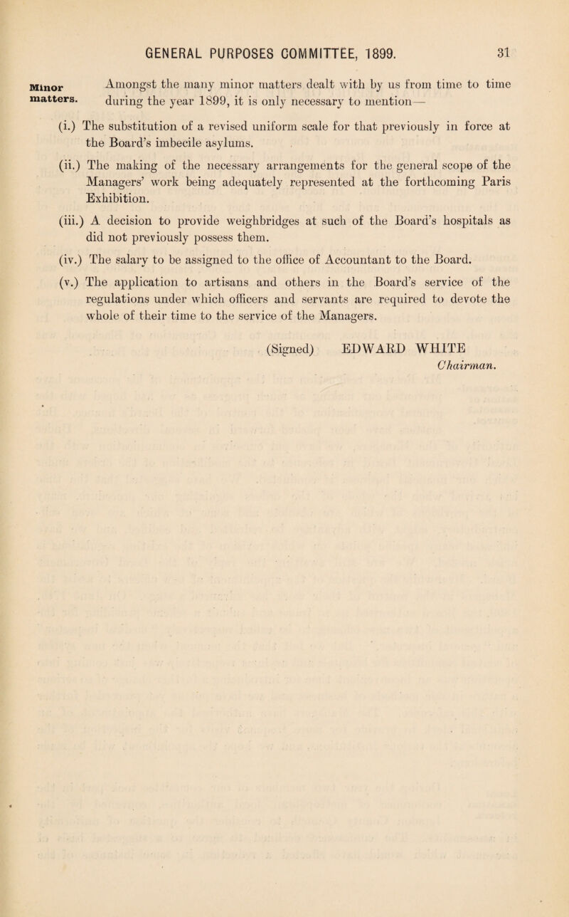 Minor Amongst the many minor matters dealt with by us from time to time matters. during the year 1899, it is only necessary to mention—- (i.) The substitution of a revised uniform scale for that previously in force at the Board’s imbecile asylums. (ii.) The making of the necessary arrangements for the general scope of the Managers’ work being adequately represented at the forthcoming Paris Exhibition. (iii.) A decision to provide weighbridges at such of the Board’s hospitals as did not previously possess them. (iv.) The salary to be assigned to the office of Accountant to the Board. (v.) The application to artisans and others in the Board’s service of the regulations under which officers and servants are required to devote the whole of their time to the service of the Managers. (Signed) EDWABD WHITE Chairman.