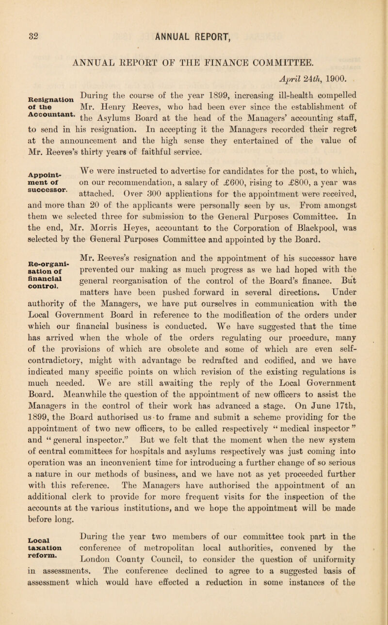 ANNUAL REPORT OF THE FINANCE COMMITTEE. April 24th, 1900. Resignation during the course of the year 1899, increasing ill-health compelled of the Mr. Henry Reeves, who had been ever since the establishment of Accountant, £pe Asylums Board at the head of the Managers’ accounting staff, to send in his resignation. In accepting it the Managers recorded their regret at the announcement and the high sense they entertained of the value of Mr. Reeves’s thirty years of faithful service. Appoint- We were instructed to advertise for candidates for the post, to which, ment of on our recommendation, a salary of £600, rising to £800, a year was successor, attached. Over 300 applications for the appointment were received, and more than 20 of the applicants were personally seen by us. From amongst them we selected three for submission to the General Purposes Committee. In the end, Mr. Morris Heyes, accountant to the Corporation of Blackpool, was selected by the General Purposes Committee and appointed by the Board. Re o n ^r* -^eeves?s resignation and the appointment of his successor have sation of prevented our making as much progress as we had hoped with the control?1 general reorganisation of the control of the Board’s finance. But matters have been pushed forward in several directions. Under authority of the Managers, we have put ourselves in communication with the Local Government Board in reference to the modification of the orders under which our financial business is conducted. We have suggested that the time has arrived when the whole of the orders regulating our procedure, many of the provisions of which are obsolete and some of which are even self¬ contradictory, might with advantage be redrafted and codified, and we have indicated many specific points on which revision of the existing regulations is much needed. We are still awaiting the reply of the Local Government Board. Meanwhile the question of the appointment of new officers to assist the Managers in the control of their work has advanced a stage. On June 17th, 1899, the Board authorised us-to frame and submit a scheme providing for the appointment of two new officers, to be called respectively “ medical inspector ” and “ general inspector.” But we felt that the moment when the new system of central committees for hospitals and asylums respectively was just coming into operation was an inconvenient time for introducing a further change of so serious a nature in our methods of business, and we have not as yet proceeded further with this reference. The Managers have authorised the appointment of an additional clerk to provide for more frequent visits for the inspection of the accounts at the various institutions, and we hope the appointment will be made before long. During the year two members of our committee took part in the conference of metropolitan local authorities, convened by the London County Council, to consider the question of uniformity in assessments. The conference declined to agree to a suggested basis of assessment which would have effected a reduction in some instances of the Local taxation reform.