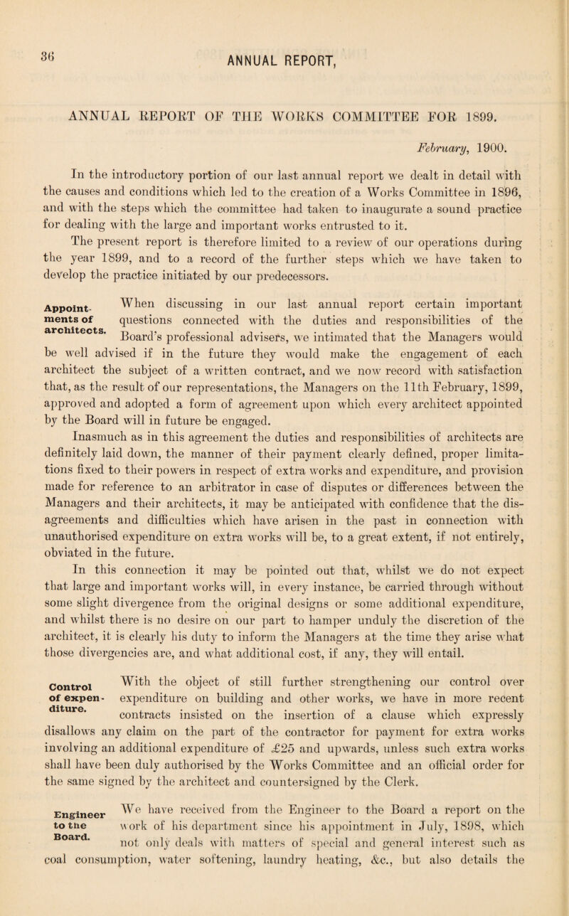 ANNUAL REPORT OE THE WORKS COMMITTEE EOE 1899. February, 1900. In the introductory portion of our last annual report we dealt in detail with the causes and conditions which led to the creation of a Works Committee in 1896, and with the steps which the committee had taken to inaugurate a sound practice for dealing with the large and important works entrusted to it. The present report is therefore limited to a review of our operations during the year 1899, and to a record of the further steps which we have taken to develop the practice initiated by our predecessors. Appoint- When discussing in our last annual report certain important ments of questions connected with the duties and responsibilities of the architects. ;goarcps professional advisers, we intimated that the Managers would be well advised if in the future they would make the engagement of each architect the subject of a written contract, and we now record with satisfaction that, as the result of our representations, the Managers on the 11th February, 1899, approved and adopted a form of agreement upon which every architect appointed by the Board will in future be engaged. Inasmuch as in this agreement the duties and responsibilities of architects are definitely laid down, the manner of their payment clearly defined, proper limita¬ tions fixed to their powers in respect of extra works and expenditure, and provision made for reference to an arbitrator in case of disputes or differences between the Managers and their architects, it may be anticipated with confidence that the dis¬ agreements and difficulties which have arisen in the past in connection with unauthorised expenditure on extra works will be, to a great extent, if not entirely, obviated in the future. In this connection it may be pointed out that, whilst we do not expect that large and important works will, in every instance, be carried through without some slight divergence from the original designs or some additional expenditure, and whilst there is no desire on our part to hamper unduly the discretion of the architect, it is clearly his duty to inform the Managers at the time they arise what those divergencies are, and what additional cost, if any, they will entail. Control With the object of still further strengthening our control over of expen- expenditure on building and other works, we have in more recent contracts insisted on the insertion of a clause which expressly disallows any claim on the part of the contractor for payment for extra works involving an additional expenditure of £25 and upwards, unless such extra works shall have been duly authorised by the Works Committee and an official order for the same signed by the architect and countersigned by the Clerk. Engineer We ^ave received from the Engineer to the Board a report on the to the w ork of his department since his appointment in July, 1898, which BOciFd not only deals with matters of special and general interest such as coal consumption, water softening, laundry heating, &c., but also details the