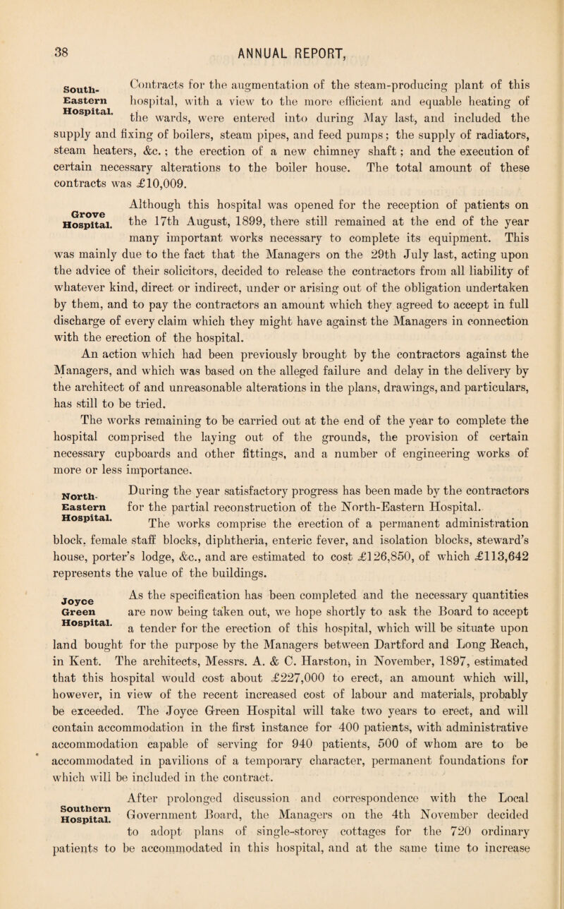 South- Contracts for the augmentation of the steam-producing plant of this Eastern hospital, with a view to the more efficient and equable heating of Hospital. tiie warcjs^ Were entered into during May last, and included the supply and fixing of boilers, steam pipes, and feed pumps; the supply of radiators, steam heaters, &c. ; the erection of a new chimney shaft; and the execution of certain necessary alterations to the boiler house. The total amount of these contracts was £10,009. Although this hospital was opened for the reception of patients on Hospital. the 17th August, 1899, there still remained at the end of the year many important works necessary to complete its equipment. This was mainly due to the fact that the Managers on the 29th July last, acting upon the advice of their solicitors, decided to release the contractors from all liability of whatever kind, direct or indirect, under or arising out of the obligation undertaken by them, and to pay the contractors an amount which they agreed to accept in full discharge of every claim which they might have against the Managers in connection with the erection of the hospital. An action which had been previously brought by the contractors against the Managers, and which was based on the alleged failure and delay in the delivery by the architect of and unreasonable alterations in the plans, drawings, and particulars, has still to be tried. The works remaining to be carried out at the end of the year to complete the hospital comprised the laying out of the grounds, the provision of certain necessary cupboards and other fittings, and a number of engineering works of more or less importance. North During the year satisfactory progress has been made by the contractors Eastern for the partial reconstruction of the North-Eastern Hospital. Hospital. The works comprise the erection of a permanent administration block, female stalf blocks, diphtheria, enteric fever, and isolation blocks, steward’s house, porter’s lodge, &c., and are estimated to cost £126,850, of which £113,642 represents the value of the buildings. Joyce specification has been completed and the necessary quantities Green are now being taken out, we hope shortly to ask the Board to accept Hospital. a tenc[er for the erection of this hospital, which will be situate upon land bought for the purpose by the Managers between Dartford and Long Reach, in Kent. The architects, Messrs. A. & C. Harston, in November, 1897, estimated that this hospital would cost about £227,000 to erect, an amount which will, however, in view of the recent increased cost of labour and materials, probably be exceeded. The Joyce G-reen Hospital will take two years to erect, and will contain accommodation in the first instance for 400 patients, with administrative accommodation capable of serving for 940 patients, 500 of whom are to be accommodated in pavilions of a temporary character, permanent foundations for which will be included in the contract. After prolonged discussion and correspondence with the Local Government Board, the Managers on the 4th November decided to adopt plans of single-storey cottages for the 720 ordinary patients to be accommodated in this hospital, and at the same time to increase Southern Hospital.