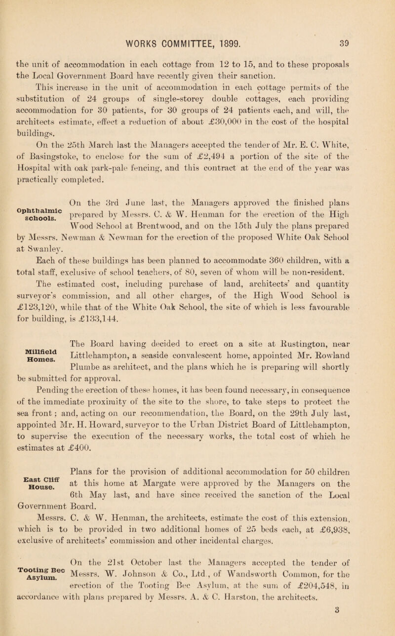 the unit of accommodation in each cottage from 12 to 15, and to these proposals the Local Government Board have recently given their sanction. This increase in the unit of accommodation in each cottage permits of the substitution of 24 groups of single-storey double cottages, each providing accommodation for 30 patients, for 30 groups of 24 patients each, and will, the architects estimate, effect a reduction of about <£30,000 in the cost of the hospital buildings. On the 25th March last the Managers accepted the tender of Mr, E. C. White, of Basingstoke, to enclose for the sum of <£2,494 a portion of the site of the Hospital with oak park-pale fencing, and this contract at the end of the year was practically completed. On the 3rd June last, the Managers approved the finished plans OPschm>isiC PrePared by Messrs. C. & W. Henman for the erection of the High Wood School at Brentwood, and on the 15th July the plans prepared by Messrs. Newman & Newman for the erection of the proposed White Oak School at Swanley. Each of these buildings has been planned to accommodate 360 children, with a total staff, exclusive of school teachers, of 80, seven of whom will be non-resident. The estimated cost, including purchase of land, architects’ and quantity surveyor’s commission, and all other charges, of the High Wood School is £123,120, while that of the White Oak School, the site of which is less favourable for building, is £133,144. The Board having decided to erect on a site at Bustington, near Homes1 Littlehampton, a seaside convalescent home, appointed Mr. Howland Plumbe as architect, and the plans which he is preparing will shortly be submitted for approval. Pending the erection of these homes, it has been found necessary, in consequence of the immediate proximity of the site to the shore, to take steps to protect the sea front; and, acting on our recommendation, the Board, on the 29th July last, appointed Mr. H. Howard, surveyor to the Urban District Board of Littlehampton, to supervise the execution of the necessary works, the total cost of which he estimates at £400. Plans for the provision of additional accommodation for 50 children EHouselfF this home at Margate were approved by the Managers on the 6th May last, and have since received the sanction of the Local Government Board. Messrs. C. & W. Henman, the architects, estimate the cost of this extension, which is to be provided in two additional homes of 25 beds each, at £6,938, exclusive of architects’ commission and other incidental charges. On the 21st October last the Managers accepted the tender of T°As^Uume° Messrs. W. Johnson & Co., Ltd , of Wandsworth Common, for the erection of the Tooting Bee Asylum, at the sum of £204,548, in accordance with plans prepared by Messrs. A. & C. Harston, the architects. 3