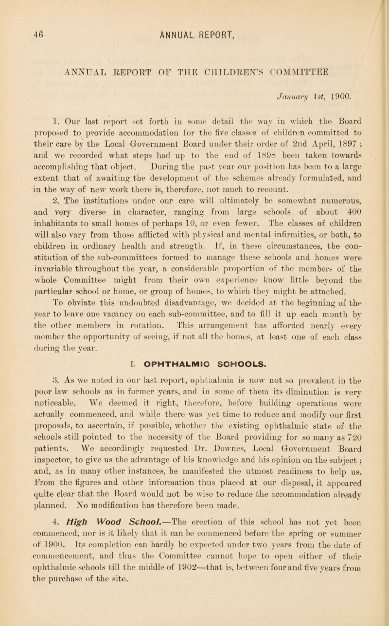 ANNUAL REPORT OF THE CHILDREN’S COMMITTEE January 1st, 19 00. 1. Our last report set forth in some detail the way in which the Board proposed to provide accommodation for the five classes of children committed to their care by the Local Government Board under their order of 2nd April, 1897 ; and we recorded what steps had up to the end of 1898 been taken towards accomplishing that object. During the past year our position has been to a large extent that of awaiting the development of the schemes already formulated, and in the way of new work there is, therefore, not much to recount. 2. The institutions under our care will ultimately be somewhat numerous, and very diverse in character, ranging from large schools of about 400 inhabitants to small homes of perhaps 10, or even fewer. The classes of children will also vary from those afflicted with physical and mental infirmities, or both, to children in ordinary health and strength. If, in these circumstances, the con¬ stitution of the sub-committees formed to manage these schools and homes were invariable throughout the year, a considerable proportion of the members of the whole Committee might from their own experience know little beyond the particular school or home, or group of homes, to which they might be attached. To obviate this undoubted disadvantage, we decided at the beginning of the year to leave one vacancy on each sub-committee, and to fill it up each month by the other members in rotation. This arrangement has afforded nearly every member the opportunity of seeing, if not all the homes, at least one of each class during the year. I. OPHTHALMIC SCHOOLS. 8. As we noted in our last report, ophthalmia is now not so prevalent in the poor law schools as in former years, and in some of them its diminution is very noticeable. AYe deemed it right, therefore, before building operations were actually commenced, and while there was yet time to reduce and modify our first proposals, to ascertain, if possible, whether the existing ophthalmic state of the schools still pointed to the necessity of the Board providing for so many as 720 patients. AYe accordingly requested Dr. Downes, Local Government Board inspector, to give us the advantage of his knowledge and his opinion on the subject; and, as in many other instances, he manifested the utmost readiness to help us. From the figures and other information thus placed at our disposal, it appeared quite clear that the Board would not be wise to reduce the accommodation already planned. No modification has therefore been made. 4. High Wood School. —The erection of this school has not yet been commenced, nor is it likely that it can be commenced before the spring or summer of 1900. Its completion can hardly be expected under two years from the date of commencement, and thus the Committee cannot hope to open either of their ophthalmic schools till the middle of 1902—that is, between four and five years from the purchase of the site.