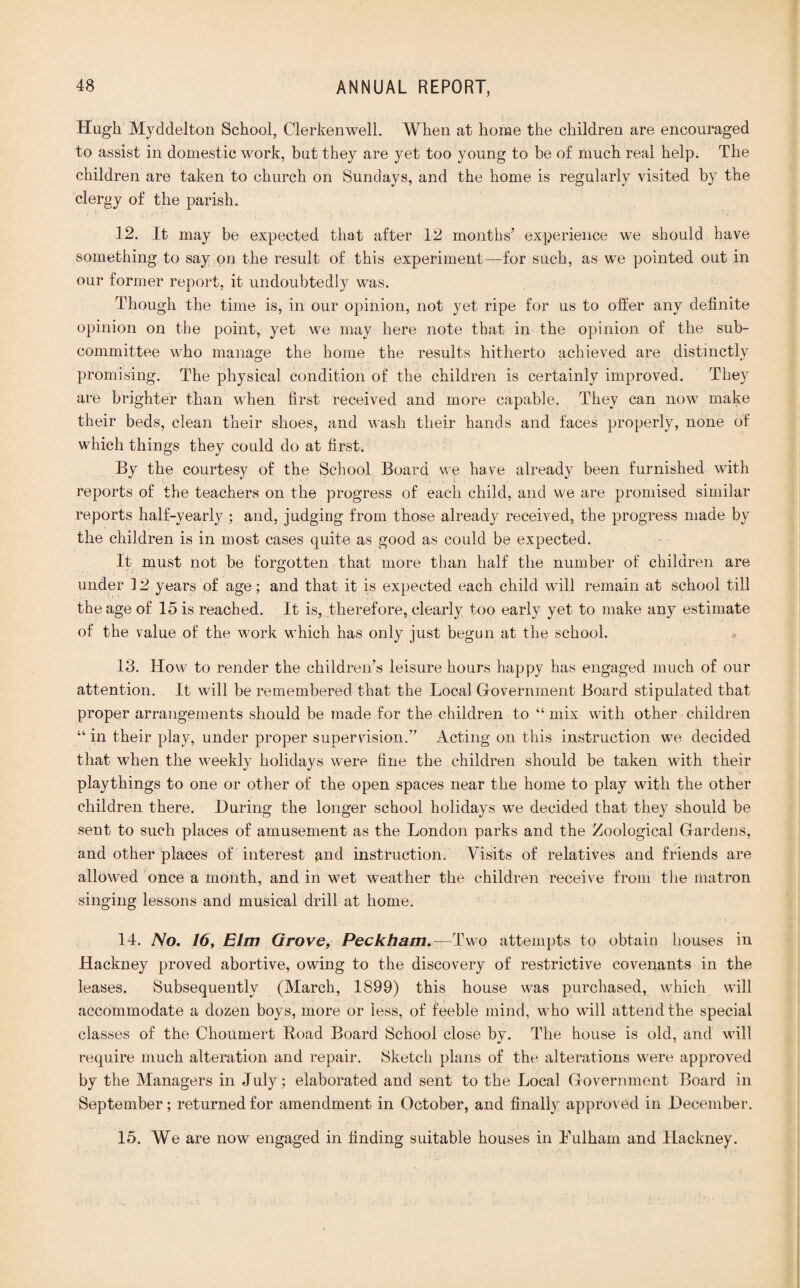 Hugh Myddelton School, Clerkenwell. When at home the children are encouraged to assist in domestic work, but they are yet too young to be of much real help. The children are taken to church on Sundays, and the home is regularly visited by the clergy of the parish. 12. It may be expected that after 12 months’ experience we should have something to say on the result of this experiment—for such, as we pointed out in our former report, it undoubtedly was. Though the time is, in our opinion, not yet ripe for us to oiier any definite opinion on the point, yet we may here note that in the opinion of the sub¬ committee who manage the home the results hitherto achieved are distinctly promising. The physical condition of the children is certainly improved. They are brighter than when first received and more capable. They can now make their beds, clean their shoes, and wash their hands and faces properly, none of which things they could do at first. By the courtesy of the School Board we have already been furnished with reports of the teachers on the progress of each child, and we are promised similar reports half-yearly : and, judging from those already received, the progress made by the children is in most cases quite as good as could be expected. It must not be forgotten that more than half the number of children are under ] 2 years of age; and that it is expected each child will remain at school till the age of 15 is reached. It is, therefore, clearly too early yet to make any estimate of the value of the work which has only just begun at the school. 13. How to render the children’s leisure hours happy has engaged much of our attention. It will be remembered that the Local Government Board stipulated that proper arrangements should be made for the children to “ mix with other children “ in their play, under proper supervision.” Acting on this instruction we decided that when the weekly holidays were fine the children should be taken with their playthings to one or other of the open spaces near the home to play with the other children there. During the longer school holidays we decided that they should be sent to such places of amusement as the London parks and the Zoological Gardens, and other places of interest ^nd instruction. Visits of relatives and friends are allowed once a month, and in wet weather the children receive from the matron singing lessons and musical drill at home. 14. No. 16, Elm Grove, Peckham.—Two attempts to obtain houses in Hackney proved abortive, owing to the discovery of restrictive covenants in the leases. Subsequently (March, 1899) this house was purchased, which will accommodate a dozen boys, more or less, of feeble mind, who will attend the special classes of the Choumert Road Board School close by. The house is old, and will require much alteration and repair. Sketch plans of the alterations were approved by the Managers in July ; elaborated and sent to the Local Government Board in September; returned for amendment in October, and finally approved in December. 15. We are now engaged in finding suitable houses in Lulham and Hackney.