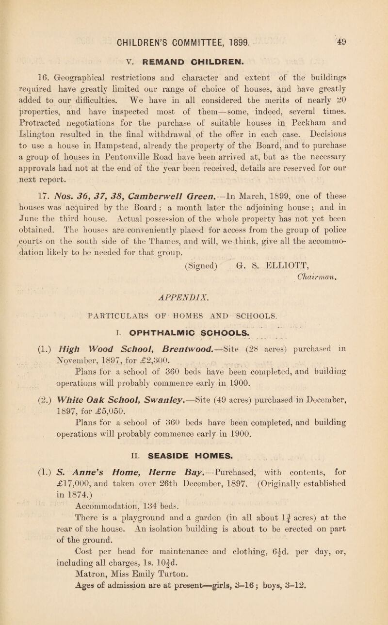 V. RESVSAND CHILDREN. 16. Geographical restrictions and character and extent of the buildings required have greatly limited our range of choice of houses, and have greatly added to our difficulties. We have in all considered the merits of nearly 20 properties, and have inspected most of them—some, indeed, several times. Protracted negotiations for the purchase of suitable houses in Peckham and Islington resulted in the final withdrawal of the offer in each case. Decisions to use a house in Hampstead, already the property of the Board, and to purchase a group of houses in Pentonville Road have been arrived at, but as the necessary approvals had not at the end of the year been received, details are reserved for our next report. 17. Nos. 36, 37, 38, Camberwell Green.—In March, 1899, one of these houses was acquired by the Board ; a month later the adjoining house ; and in June the third house. Actual possession of the whole property has not yet been obtained. The houses are conveniently placed for access from the group of police courts on the south side of the Thames, and will, we think, give all the accommo¬ dation likely to be needed for that group. (Signed) G. S. ELLIOTT, Chairman. APPENDIX. PARTICULARS OF HOMES AND SCHOOLS. I. OPHTHAL6V13C SCHOOLS. (1.) High Wood School, Brentwood.—Site (28 acres) purchased in November, 1897, for «£2,3Q0. Plans for a school of 360 beds have been completed, and building operations will probably commence early in 1900. (2.) White Oak School, Swanley. —Site (49 acres) purchased in December, 1897, for <£5,050. Plans for a school of 360 beds have been completed, and building operations will probably commence early in 1900. II. SEASIDE HOEV1ES. (1.) S. Anne's Home, Herne Bay.—Purchased, with contents, for .£17,000, and taken over 26th December, 1897. (Originally established in 1874.) Accommodation, 134 beds. There is a playground and a garden (in all about 1| acres) at the rear of the house. An isolation building is about to be erected on part of the ground. Cost per head for maintenance and clothing, 6|d. per day, or, including all charges, Is. 10^d. Matron, Miss Emily Turton. Ages of admission are at present—girls, 3-16; boys, 3-12.