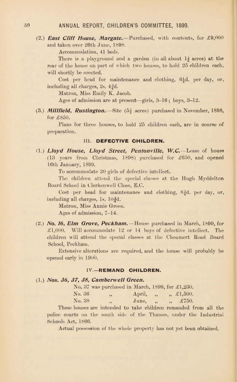 (2.) East Cliff House, Margate.—Purchased, with contents, for £9,000 and taken over 26th June, 1898. Accommodation, 41 beds. There is a playground and a garden (in all about 1| acres) at the rear of the house on part of which two houses, to hold 25 children each, will shortly be erected. Cost per head for maintenance and clothing, 6|d. per day, or. including ail charges, 2s. 4|d. Matron, Miss Emily K. Jacob. Ages of admission are at present—girls, 3-16 ; boys, 3-12. (3.) Mill field, Rustington .—Site (5^ acres) purchased in November, 1898, for £850. Plans for three houses, to hold 25 children each, are in course of preparation. III. DEFECTIVE CHILDREN. (1.) Lloyd House, Lloyd Street, Pentonville, W.C.—Lease of house (13 years from Christmas, 1898) purchased for £650, and opened 16th January, 1899. To accommodate 20 girls of defective intellect. The children attend the special classes at the Hugh Myddelton Board School in Clerkenwell Close, E.C. Cost per head for maintenance and clothing, 6|d. per day, or, including all charges, Is. I0|d. Matron, Miss Annie Green. Ages of admission, 7-14. (2.) No. 16, Elm Grove, Peckham.—House purchased in March, 1899, for £1,000. Will accommodate 12 or 14 boys of defective intellect. The children will attend the special classes at the Choumert Boad Board School, Peckham. Extensive alterations are required, and the house will probably be opened early in 1900. IV.—REfVSAND CHILDREN. (1.) Nos. 36, 37, 38, Camberwell Green. No. 37 was purchased in March, 1899, for £1,230. No. 36 „ April, ,, „ £1,500. No. 38 ,, June, ,, ,, £750. These houses are intended to take children remanded from all the police courts on the south side of the Thames, under the Industrial Schools Act, 1866. Actual possession of the whole property has not yet been obtained.