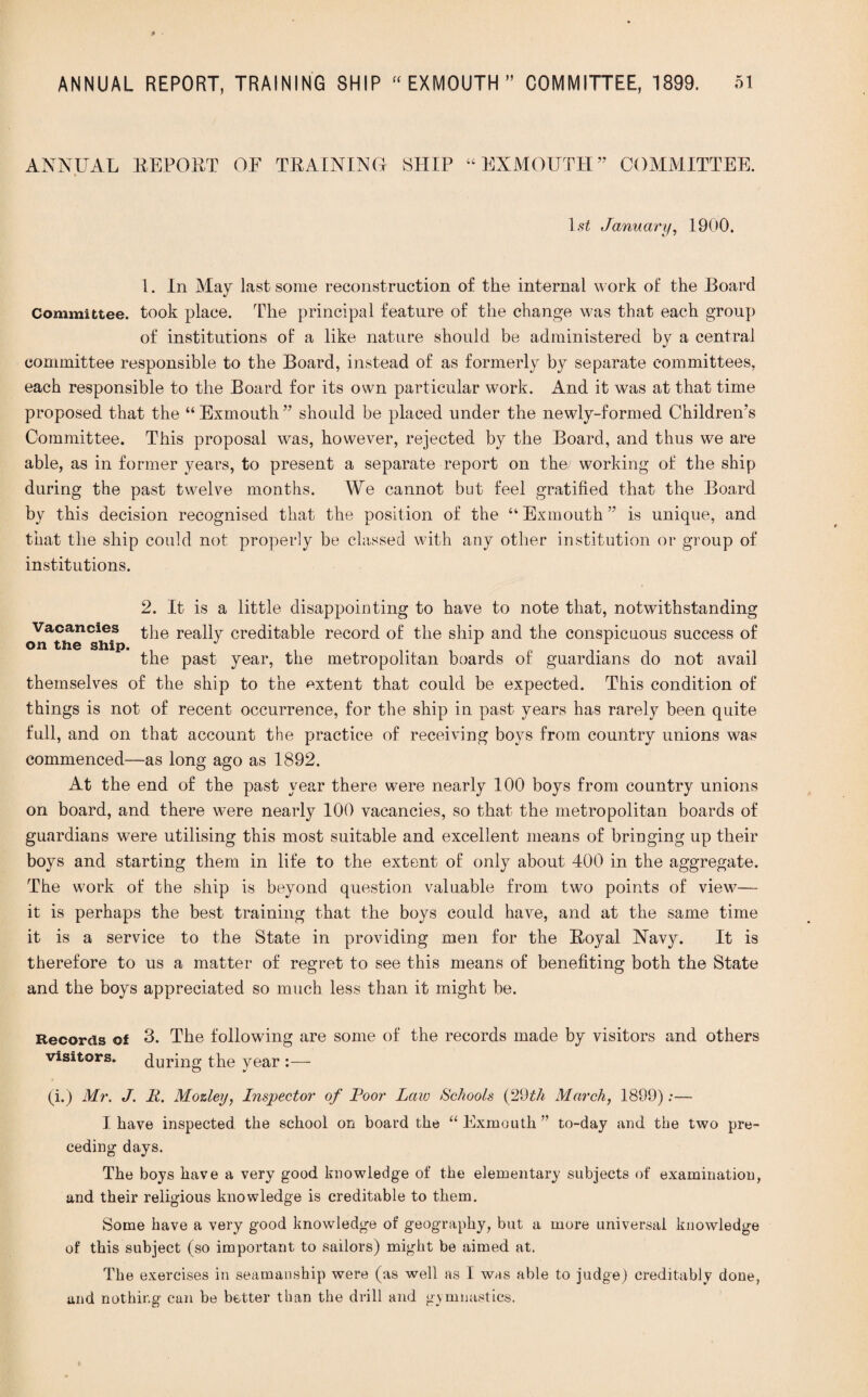 ANNUAL REPORT OF TRAINING- SHIP “ EX MOUTH ” COMMITTEE. 1 st January, 1900. 1. In May last some reconstruction of the internal work of the Board Committee, took place. The principal feature of the change was that each group of institutions of a like nature should be administered by a central committee responsible to the Board, instead of as formerly by separate committees, each responsible to the Board for its own particular work. And it was at that time proposed that the “ Exmouth ” should be placed under the newly-formed Children’s Committee. This proposal was, however, rejected by the Board, and thus we are able, as in former years, to present a separate report on the/ working of the ship during the past twelve months. We cannot but feel gratified that the Board by this decision recognised that the position of the “ Ex mouth ” is unique, and that the ship could not properly be classed with any other institution or group of institutions. 2. It is a little disappointing to have to note that, notwithstanding Vacancies the reaPy creditable record of the ship and the conspicuous success of on the ship. r .r the past year, the metropolitan boards of guardians do not avail themselves of the ship to the extent that could be expected. This condition of things is not of recent occurrence, for the ship in past years has rarely been quite full, and on that account the practice of receiving boys from country unions was commenced—as long ago as 1892. At the end of the past year there were nearly 100 boys from country unions on board, and there were nearly 100 vacancies, so that the metropolitan boards of guardians were utilising this most suitable and excellent means of bringing up their boys and starting them in life to the extent of only about 400 in the aggregate. The work of the ship is beyond question valuable from two points of view— it is perhaps the best training that the boys could have, and at the same time it is a service to the State in providing men for the Royal Navy. It is therefore to us a matter of regret to see this means of benefiting both the State and the boys appreciated so much less than it might be. Records of 3. The following are some of the records made by visitors and others visitors. during the year :— (i.) Mr. J. li. Mozley, Inspector of Poor Law Schools (29th March, 1899);— I have inspected the school on board the “ Exmouth ” to-day and the two pre¬ ceding days. The boys have a very good knowledge of the elementary subjects of examination, and their religious knowledge is creditable to them. Some have a very good knowledge of geography, but a more universal knowledge of this subject (so important to sailors) might be aimed at. The exercises in seamanship were (as well as I was able to judge) creditably done, and nothing can be better than the drill and gymnastics.