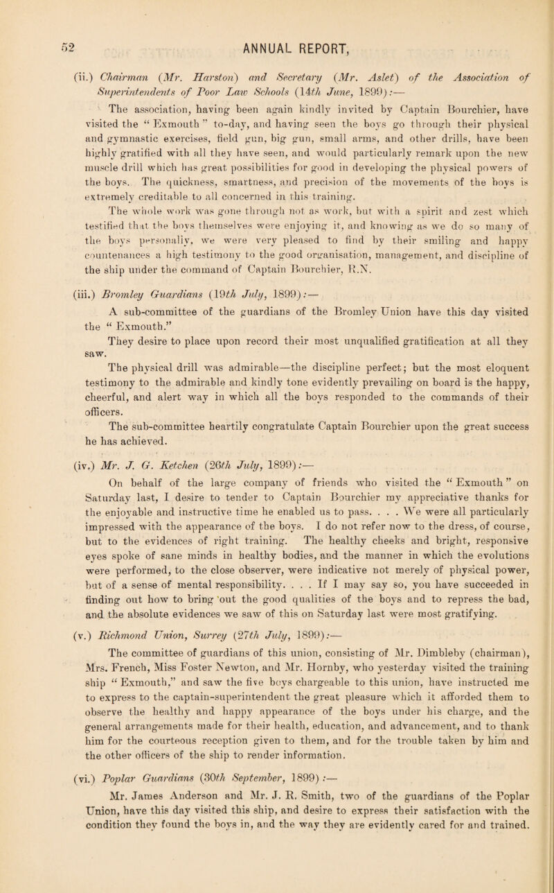 (ii.) Chairman (Mr. Harston) and Secretary (Mr. Aslet) of the Association of Superintendents of Poor Law Schools (14th June, 1899) :— The association, having- been again kindly invited by Captain Bourchier, have visited the “ Exmouth ” to-day, and having seen the boys go through their physical and gymnastic exercises, field gun, big gun, small arms, and other drills, have been highly gratified with all they have seen, and would particularly remark upon the new muscle drill which has great possibilities for good in developing the physical powers of the boys. The quickness, smartness, and precision of the movements of the hoys is extremely creditable to all concerned in this training-. The whole work was gone through not as work, but with a spirit and zest which testified that the boys themselves were enjoying it, and knowing as we do so many of the boys personally, we were very pleased to find by their smiling and happy countenances a high testimony to the good organisation, management, and discipline of the ship under the command of Captain Bourchier, R.N. (iii.) Bromley Guardians (19th July, 1899):— A sub-committee of the guardians of the Bromley Union have this day visited the “ Exmouth.” They desire to place upon record their most unqualified gratification at all they saw. The physical drill was admirable—the discipline perfect; but the most eloquent testimony to the admirable and kindly tone evidently prevailing on board is the happy, cheerful, and alert way in which all the boys responded to the commands of their officers. The sub-committee heartily congratulate Captain Bourchier upon the great success he has achieved. (iv.) Mr. J. G. Ketchen (26th July, 1899):— On behalf of the large company of friends who visited the “ Exmouth ” on Saturday last, I desire to tender to Captain Bourchier my appreciative thanks for the enjoyable and instructive time he enabled us to pass. . . . We were all particularly impressed with the appearance of the boys. I do not refer now to the dress, of course, but to the evidences of right training. The healthy cheeks and bright, responsive eyes spoke of sane minds in healthy bodies, and the manner in which the evolutions were performed, to the close observer, were indicative not merely of physical power, but of a sense of mental responsibility. ... If I may say so, you have succeeded in finding out how to bring 'out the good qualities of the boys and to repress the bad, and the absolute evidences we saw of this on Saturday last were most gratifying. (v.) Richmond Union, Surrey (27th July, 1899):— The committee of guardians of this union, consisting of Mr. Dimbleby (chairman), Mrs. French, Miss Foster Newton, and Mr. Hornby, who yesterday visited the training ship “ Exmouth,” and saw the five boys chargeable to this union, have instructed me to express to the captain-superintendent the great pleasure which it afforded them to observe the healthy and happy appearance of the boys under his charge, and the general arrangements made for their health, education, and advancement, and to thank him for the courteous reception given to them, and for the trouble taken by him and the other officers of the ship to render information. (vi.) Poplar Guardians (30th September, 1899) :— Mr. James Anderson and Mr. J. R. Smith, two of the guardians of the Poplar Union, have this day visited this ship, and desire to express their satisfaction with the condition they found the boys in, and the way they are evidently cared for and trained.