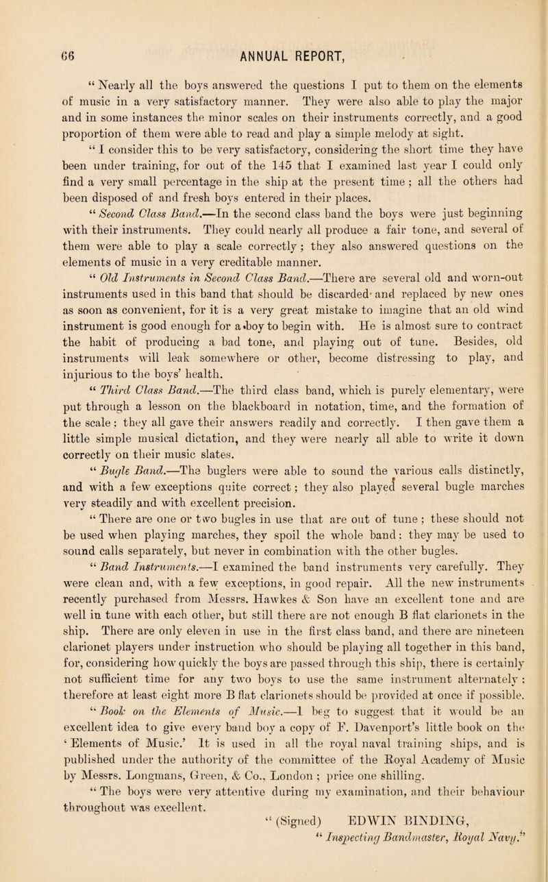 “ Nearly all the boys answered the questions I put to them on the elements of music in a very satisfactory manner. They were also able to play the major and in some instances the minor scales on their instruments correctly, and a good proportion of them were able to read and play a simple melody at sight. “ I consider this to be very satisfactory, considering the short time they have been under training, for out of the 145 that I examined last year I could only find a very small percentage in the ship at the present time; all the others had been disposed of and fresh boys entered in their places. “ Second Class Band.—In the second class band the boys were just beginning with their instruments. They could nearly all produce a fair tone, and several of them were able to play a scale correctly; they also answered questions on the elements of music in a very creditable manner. “ Old Instruments in Second Class Band.—There are several old and worn-out instruments used in this band that should be discarded1 and replaced by new ones as soon as convenient, for it is a very great mistake to imagine that an old wind instrument is good enough for a«hoy to begin with. He is almost sure to contract the habit of producing a bad tone, and playing out of tune. Besides, old instruments will leak somewhere or other, become distressing to play, and injurious to the boys’ health. “ Third Class Band.—The third class band, which is purely elementary, were put through a lesson on the blackboard in notation, time, and the formation of the scale; they all gave their answers readily and correctly. I then gave them a little simple musical dictation, and they were nearly all able to write it down correctly on their music slates. “ Bugle Band.—The buglers were able to sound the various calls distinctly, and with a few exceptions quite correct; they also played several bugle marches very steadily and with excellent precision. “ There are one or t\vo bugles in use that are out of tune ; these should not be used when playing marches, they spoil the whole band: they may he used to sound calls separately, hut never in combination with the other bugles. “ Band, Instruments.—I examined the band instruments very carefully. They were clean and, with a few exceptions, in good repair. All the new instruments recently purchased from Messrs. Ilawkes & Son have an excellent tone and are well in tune with each other, but still there are not enough B flat clarionets in the ship. There are only eleven in use in the first class band, and there are nineteen clarionet players under instruction who should be playing all together in this band, for, considering how quickly the boys are passed through this ship, there is certainly not sufficient time for any two boys to use the same instrument alternately ; therefore at least eight more B flat clarionets should be provided at once if possible. “ Boole on the Elements of Music.—1 beg to suggest that it would be an excellent idea to give every band boy a copy of E. Davenport’s little book on the ‘ Elements of Music.’ It is used in all the royal naval training ships, and is published under the authority of the committee of the Boyal Academy of Music by Messrs. Longmans, Green, & Co., London ; price one shilling. “ The hoys were very attentive during my examination, and their behaviour throughout was excellent. 44 (Signed) EDWIN BINDING, “ Inspecting Bandmaster, lioyal Navyf