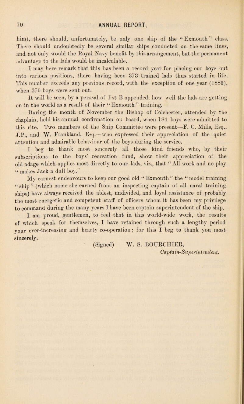 him), there should, unfortunately, be only one ship of the “ Exmouth 77 class. There should undoubtedly be several similar ships conducted on the same lines, and not onty would the Eoyal Navy benefit by this arrangement, but the permanent advantage to the lads would be incalculable. I may here remark that this has been a record year for placing our boys out into various positions, there having been 373 trained lads thus started in life. This number exceeds any previous record, with the exception of one year (1889), when 370 boys were sent out. it will be seen, by a perusal of: list B appended, how well the lads are getting on in the world as a result of their “ Exmouth77 training. During the month of November the Bishop of Colchester, attended by the chaplain, held his annual confirmation on board, when 184 boys were admitted to this rite. Two members ot‘ the Ship Committee were present—F. C. Mills, Esq., J.P., and W. Frankland, Esq.—who expressed their appreciation of the quiet attention and admirable behaviour of the boys during the service. I beg to thank most sincerely all those kind friends who, by their subscriptions to the boys7 recreation fund, show their appreciation of the old adage which applies most directly to our lads, viz., that “All work and no play “ makes .Tack a dull boy. My earnest endeavours to keep our good old “Exmouth77 the “model training “ ship 77 (which name she earned from an inspecting captain of: all naval training ships) have always received the ablest, undivided, and loyal assistance of probably the most energetic and competent staff of officers whom it has been my privilege to command during the many years I have been captain-superintendent of the ship. I am proud, gentlemen, to feel that in this world-wide work, the results of which speak for themselves, I have retained through such a lengthy period your ever-increasing and hearty co-operation: for this I beg to thank you most sincerely. (Signed) W. S. BOUBCHIEB, Captain-Superintendent.