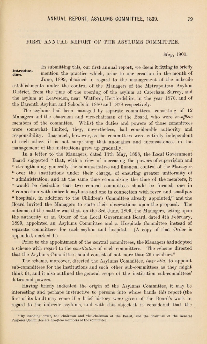 FIRST ANNUAL REPORT OE THE ASYLUMS COMMITTEE. May, 1900. In submitting this, our first annual report, we deem it fitting to briefly tion. mention the practice which, prior to our creation in the month of June, 1899, obtained in regard to the management of the imbecile establishments under the control of the Managers of the Metropolitan Asylum District, from the time of the opening of the asylum at Caterham, Surrey, and the asylum at Leavesden, near Watford, Hertfordshire, in the year 1870, and of the Darenth Asylum and Schools in 1880 and 1878 respectively. The asylums had been managed by separate committees, consisting of 12 Managers and the chairman and vice-chairman of the Board, who were ex-officio members of the committee. Whilst the duties and powers of those committees were somewhat limited, they, nevertheless, had considerable authority and responsibility. Inasmuch, however, as the committees were entirely independent of each other, it is not surprising that anomalies and inconsistences in the management of the institutions grew up gradually. In a letter to the Managers, dated 13th May, 1898, the Local Government Board suggested “ that, with a view of increasing the powers of supervision and “ strengthening generally the administrative and financial control of the Managers “ over the institutions under their charge, of ensuring greater uniformity of “ administration, and at the same time economising the time of the members, it “ would be desirable that two central committees should be formed, one in “ connection with imbecile asylums and one in connection with fever and smallpox “ hospitals, in addition to the Children’s Committee already appointed/' and the Board invited the Managers to state their observations upon the proposal. The outcome of the matter was that, on the 3rd June, 1899, the Managers, acting upon the authority of an Order of the Local Government Board, dated 4th Eebruary, 1899, appointed an Asylums Committee and a Hospitals Committee instead of separate committees for each asylum and hospital. (A copy of that Order is appended, marked I.) Prior to the appointment of the central committees, the Managers had adopted a scheme with regard to the constitution of such committees. The scheme directed that the Asylums Committee should consist of not more than 26 members.* The scheme, moreover, directed the Asylums Committee, inter alia, to appoint sub-committees for the institutions and such other sub-committees as they might think fit, and it also outlined the general scope of the institution sub-committees’ duties and powers. Having briefly indicated the origin of the Asylums Committee, it may be interesting and perhaps instructive to persons into whose hands this report (the first of its kind) may come if a brief history were given of the Board’s work in regard to the imbecile asylums, and with this object it is considered that the * By standing order, the chairman and vice-chairman of the Board, and the chairman of the General Purposes Committee are ex-officio members of the committee.