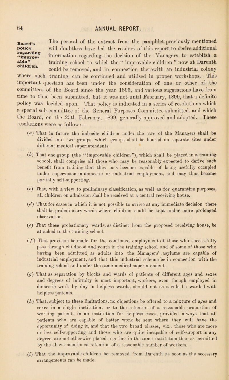 The perusal of the extract from the pamphlet previously mentioned will doubtless have led the readers of this report to desire additional information regarding the decision of the Managers to establish a training school to which the “ improvable children ” now at Darenth could be removed, and in connection therewith an industrial colony where such training can be continued and utilised in proper workshops. This important question has been under the consideration of one or other of the committees of the Board since the year 1895, and various suggestions have from time to time been submitted, but it was not until February, 1899, that a definite policy was decided upon. That policy is indicated in a series of resolutions which a special sub-committee of the General Purposes Committee submitted, and which the Board, on the 25th February, 1899, generally approved and adopted. These resolutions were as follow :— («) That in future the imbecile children under the care of the Managers shall be divided into two groups, which groups shall be housed on separate sites under different medical superintendents. (6) That one group (the “ improvable children ”), which shall be placed in a training school, shall comprise all those who may be reasonably expected to derive such benefit from training that they may become capable of being usefully occupied under supervision in domestic or industrial employment, and may thus become partially self-supporting. (c) That, with a view to preliminary classification, as well as for quarantine purposes, all children on admission shall be received at a central receiving house. (d) That for cases in which it is not possible to arrive at any immediate decision there shall be probationary wards where children could be kept under more prolonged observation. (e) That these probationary wards, as distinct from the proposed receiving house, be attached to the training school. (/“) That provision be made for the continued employment of those who successfully pass through childhood and youth in the training school and of some of those who having been admitted as adults into the Managers’ .asylums are capable of industrial employment, and that this industrial scheme be in connection with the training school and under the same medical superintendent. (g) That as separation by blocks and wards of patients of different ages and sexes and degrees of infirmity is most important, workers, even though employed in domestic work by day in helpless wards, should not as a rule be warded with helpless patients. (h) That, subject to these limitations, no objections be offered to a mixture of ages and sexes in a single institution, or to the retention of a reasonable proportion of working patients in an institution for helpless cases, provided always that all patients who are capable of better work be sent where they will have the opportunity of doing it, and that the two broad classes, viz., those who are more or less self-supporting and those who are quite incapable of self-support in any degree, are not otherwise placed together in the same institution than as permitted by the above-mentioned retention of a reasonable number of workers. (i) That the improvable children be removed from Darenth as soon as the necessary arrangements can be made. Board’s policy- regarding “ improv¬ able ” children.