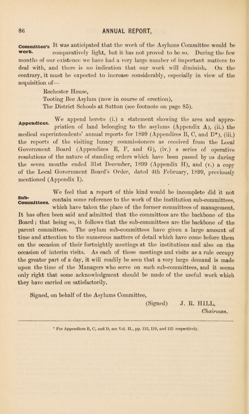 Committee’s It was anticipated that the work of the Asylums Committee would be work. comparatively light, but it has not proved to be so. During the few months of our existence we have had a very large number of important matters to deal with, and there is no indication that our work will diminish. On the contrary, it must be expected to increase considerably, especially in view of the acquisition of— Eochester House, Tooting Bee Asylum (now in course of erection), The District Schools at Sutton (see footnote on page 85). Appendices. We append hereto (i.) a statement showing the area and appro¬ priation of land belonging to the asylums (Appendix A), (ii.) the medical superintendents’ annual reports for 1899 (Appendices B, C, and L*), (iii.) the reports of the visiting lunacy commissioners as received from the Local Government Board (Appendices E, E, and G), (iv.) a series of operative resolutions of the nature of standing orders wdiich have been passed by us during the seven months ended 31st December, 1899 (Appendix H), and (v.) a copy of the Local Government Board’s Order, dated 4th February, 1899, previously mentioned (Appendix I). Sub- We feel that a report of this kind would be incomplete did it not _ « contain some reference to the work of the institution sub-committees, which have taken the place of the former committees of management. It has often been said and admitted that the committees are the backbone of the Board; that being so, it follows that the sub-committees are the backbone of the parent committees. The asylum sub-committees have given a large amount of time and attention to the numerous matters of detail which have come before them on the occasion of their fortnightly meetings at the institutions and also on the occasion of interim visits. As each of these meetings and visits as a rule occupy the greater part of a day, it will readily be seen that a very large demand is made upon the time of the Managers who serve on such sub-committees, and it seems only right that some acknowledgment should be made of the useful work which they have carried on satisfactorily. Signed, on behalf of the Asylums Committee, (Signed) E. HILL, Chairman. * For Appendices B, C, and D, see Vol. II., pp. 113, 119, and 122 respectively.