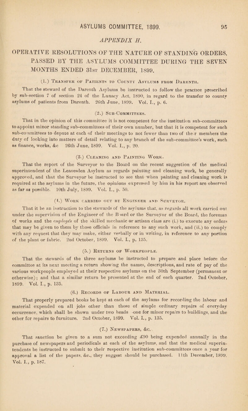 APPENDIX H. OPERATIVE RESOLUTIONS OE THE NATURE OE STANDING- ORDERS, PASSED BY THE ASYLUMS COMMITTEE DURING THE SEVEN MONTHS ENDED 31st DECEMBER, 1899. (!•) Transfer of Patients to County Asylums from Darenth. That the steward of the Darenth Asylums be instructed to follow the practice prescribed by sub-section 7 of section 24 of the Lunacy Act, 1890, in regard to the transfer to county asylums of patients from Darenth. 26th June, 1899. Vol. I., p. 6. (2.) Sub-Committees. That in the opinion of this committee it is not competent for the institution sub-committees to appoint minor standing sub-committees of their own number, but that it is competent for such sub-committees to depute at each of their meetings to not fewer than two of the r members the duty of looking into matters of detail relating to any branch of the sub-committee’s work, such as finance, works, &c 26th June, 1899. Vol. I., p. 20. (3.) Cleaning and Painting Work. That the report of the Surveyor to the Board on the recent suggestion of the medical superintendent of the Leavesden Asylum as regards painting and cleaning work, be generally approved, and that the Surveyor be instructed to see that when painting and cleaning work is required at the asylums in the future, the opinions expressed by him in his report are observed as far as possible. 10th July, 1899. Vol. I., p. 50. (1.) Work carried out by Engineer and Surveyor. That it be an instruction to the stewards of the asylums that, as regards all work carried out under the supervision of the Engineer of the Board or the Surveyor of the Board, the foreman of works and the employes of the skilled mechanic or artisan class are (i.) to execute any orders that may be given to them by those officials in reference to any such work, and (ii.) to cornply with any request that they may make, either verbally or in writing, in reference to any portion of the plant or fabric. 2nd October, 1899. Vol. L, p. 185. (5.) .Returns of Workpeople. That the stewards of the three asylums be instructed to prepare and place before the committee at its next meeting a return showing the names, descriptions, and rate of pay of the various workpeople employed at their respective asylums on the 30th September (permanent or otherwise); and that a similar return be presented at the end of each quarter. 2nd October, 1899. Vol. L, p. 135. (6.) Records of Labour and Material. That properly prepared books be kept at each of the asylums for recording the labour and material expended on all jobs other than those of simple ordinary repairs of everyday occurrence, which shall be shown under two heads -one for minor repairs to buildings, and the other for repairs to furniture. 2nd October, 1899. Vol. I., p. 135. (7.) Newspapers, &c. That sanction be given to a sum not exceeding £90 being expended annually in the purchase of newspapers and periodicals at each of the asylums, and that the medical superin¬ tendents be instructed to submit to their respective institution sub-committees once a year for approval a list of the papers, &c., they suggest should be purchased. 11th December, 1899. Vol. L, p. 187.