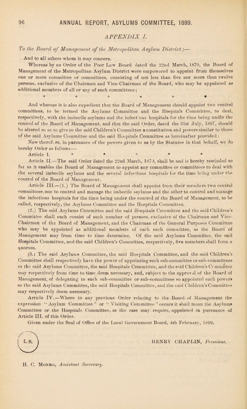 APPENDIX I. To the Board of Management of the Metropolitan Asylum District;— And to all others whom it may concern. Whereas by an Order of the Poor Law Board dated the 22nd March, 1870, the Board of Management of the Metropolitan Asylum District were empowered to appoint from themselves one or more committee or committees, consistiug of not less than five nor more than twelve persons, exclusive of the Chairman and Vice-Chairman of the Board, who may be appointed as additional members of all or anv of such committees ; ****** And whereas it is also expedient that the Board of Management should appoint two central committees, to be termed the Asylums Committee and the Hospitals Committee, to deal, respectively, with the imbecile asylums and the infectious hospitals for the time being under the control of the Board of Management, and that the said Order, dated the 3lst July, 1897, should be altered so as to give to the said Children's Committee a constitution and powers similar to those of the said Asylums Committee and the said Hospitals Committee as hereinafter provided : Now therefore, in pursuance of the powers given to us by the Statutes in that behalf, we do hereby Order as follows Article I. * * * * * Article II.—The said Order dated the 22nd March, 1870, shall be and is hereby rescinded so far as it enables the Board of Management to appoint any committee or committees to deal with the several imbecile asylums and the several infectious hospitals for the time being under the control of the Board of Management. Article III.— (1.) The Board of Management shall appoint from their members two central committees, one to control and manage the imbecile asylums and the other to control and manage the infectious hospitals for the time being under the control of the Board of Management, to be called, respectively, the Asylums Committee and the Hospitals Committee. (2.) The said Asylums Committee and the said Hospitals Committee and the said Children's Committee shall each consist of such number of persons, exclusive of the Chairman and Vice- Chairman of the Board of Management, and the Chairman of the General Purposes Committee who may be appointed as additional members of each such committee, as the Board of Management may from time to time determine. Of the said Asylums Committee, the said Hospitals Committee, and the said Children’s Committee, respectively, five members shall form a quorum. (3.) The said Asylums Committee, the said Hospitals Committee, and the said Children’s Committee shall respectively have the power of appointing such sub-committee or sub-committees as the said Asylums Committee, the said Hospitals Committee, and the said Children's C( mmittee may respectively from time to time, deem necessary, and, subject to the approval of the Board of Management, of delegating to such sub-committee or sub-committees so appointed such powers as the said Asylums Committee, the said Hospitals Committee, and the said Children’s Committee may respectively deem necessary. Article IV.—Where in any previous Order relating to the Board of Management the expression “ Asylum Committee ” or “ Visiting Committee ” occurs it shall mean the Asylums Committee or the Hospitals Committee, as the case may require, appointed in pursuance of Article III. of this Order. Given under the Seal of Office of the Local Government Board, 4th February, 1899. HENRY CHAPLIN, President. H. C. Monro, Assistant Secretary.