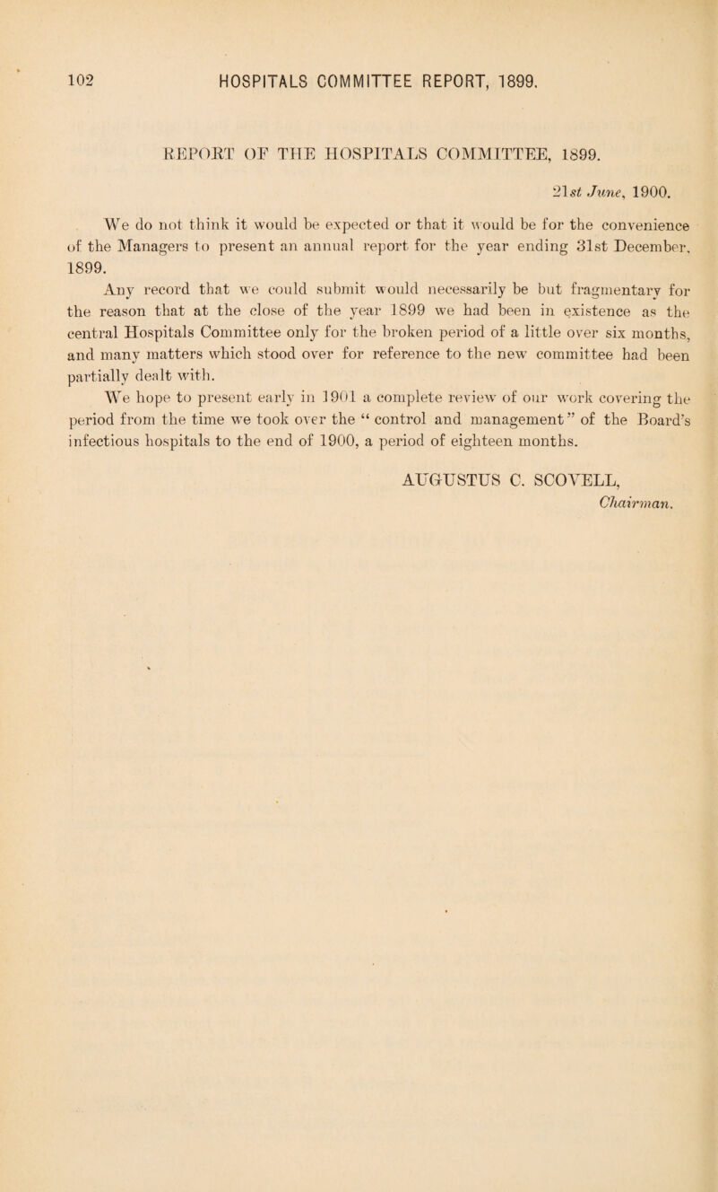 REPORT OF THE HOSPITALS COMMITTEE, 1899. 21 st June, 1900. We do not think it would be expected or that it would be for the convenience of the Managers to present an annual report for the year ending 31st December. 1899. Any record that we could submit would necessarily be but fragmentary for the reason that at the close of the year 1899 we had been in existence as the central Hospitals Committee only for the broken period of a little over six months, and many matters which stood over for reference to the new committee had been partially dealt with. Wre hope to present early in 1901 a complete review of our work covering the period from the time we took over the “ control and management” of the Board’s infectious hospitals to the end of 1900, a period of eighteen months. AUGUSTUS C. SCOYELL, Chairman.