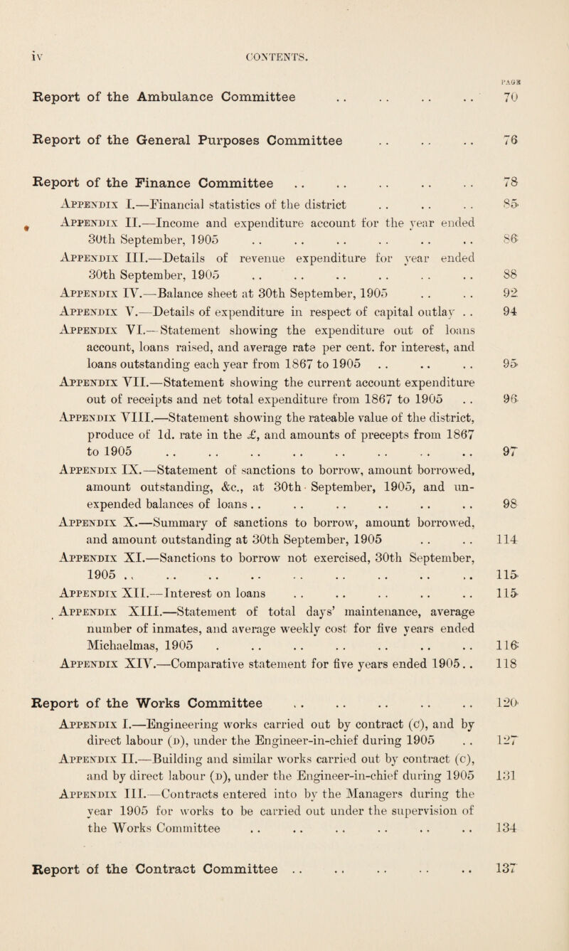 Report of the Ambulance Committee Report of the General Purposes Committee Report of the Finance Committee Appendix I.—Financial statistics of the district Appendix II.—Income and expenditure account for the year ended 30th September, 1905 Appendix III.—.Details of revenue expenditure for year ended 30th September, 1905 Appendix IV.—Balance sheet at 30th September, 1905 Appendix V.—Details of expenditure in respect of capital outlay . . Appendix VI.— Statement showing the expenditure out of loans account, loans raised, and average rate per cent, for interest, and loans outstanding each year from 1867 to 1905 Appendix VII.—Statement showing the current account expenditure out of receipts and net total expenditure from 1867 to 1905 Appendix VIII.—Statement showing the rateable value of the district, produce of Id. rate in the <£, and amounts of precepts from 1867 to 1905 .. .. .. .. .. .. ,. .. Appendix IX.—Statement of sanctions to borrow, amount borrowed, amount outstanding, &c., at 30th September, 1905, and un¬ expended balances of loans Appendix X.—Summary of sanctions to borrow, amount borrowed, and amount outstanding at 30th September, 1905 Appendix XI.—Sanctions to borrow not exercised, 30th September, 1905 * t ». .. .. ». .. .. .. i. Appendix XII.—Interest on loans Appendix XIII.—Statement of total days’ maintenance, average number of inmates, and average weekly cost for five years ended Michaelmas, 1905 Appendix XIV.—Comparative statement for five years ended 1905.. Report of the Works Committee Appendix I.—Engineering works carried out by contract (c), and by direct labour (d), under the Engineer-in-chief during 1905 Appendix II.—Building and similar works carried out by contract (c), and by direct labour (d), under the Engineer-in-chief during 1905 Appendix III.—Contracts entered into by the Managers during the year 1905 for works to be carried out under the supervision of the Works Committee Report of the Contract Committee .. PAGES 70 76 78 85 86 88 92 94 95 96 97 98 114 115 115 116 118 120 127 131 134 137