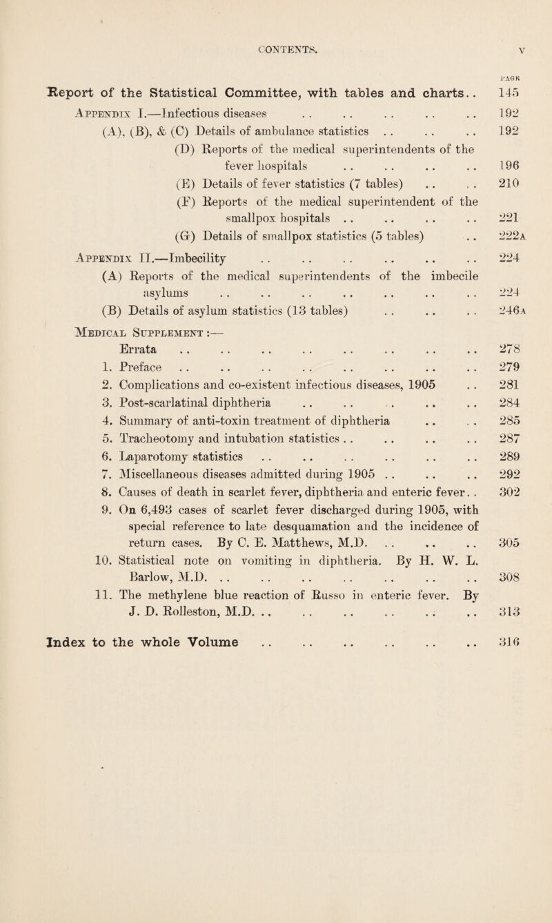 l'AGK Report of the Statistical Committee, with tables and charts.. 145 Appendix I.—Infectious diseases . . . . . . . . . . 192 (A), (_B), & (C) Details of ambulance statistics . . . . . . 192 (D) Deports of the medical superintendents of the fever hospitals . . . . .. . . 196 (E) Details of fever statistics (7 tables) .. , . 210 (E) Deports of the medical superintendent of the smallpox hospitals .. .. . . . . 221 (Gr) Details of smallpox statistics (5 tables) .. 222a Appendix II.—Imbecility .. . . . . .. .. .. 224 (A) Deports of the medical superintendents of the imbecile asylums . . . . . . .. . . .. . . 224 (B) Details of asylum statistics (13 tables) . . .. . . 246a Medical Supplement Errata . . . . . . . . . . . . . . . . 278 1. Preface . . .. . . . . . . . . .. . . 279 2. Complications and co-existent infectious diseases, 1905 . . 281 3. Post-scarlatinal diphtheria .. . . . . .. .. 284 4. Summary of anti-toxin treatment of diphtheria .. „. 285 5. Tracheotomy and intubation statistics . . .. .. . . 287 6. Laparotomy statistics . . .. . . . . . . . . 289 7. Miscellaneous diseases admitted during 1905 . . . . .. 292 8. Causes of death in scarlet fever, diphtheria and enteric fever. . 302 9. On 6,493 cases of scarlet fever discharged during 1905, with special reference to late desquamation and the incidence of return cases. By C. E. Matthews, M.D. . . .. .. 305 10. Statistical note on vomiting in diphtheria. By H. W. L. Barlow, M.D. . . . . .. . . .. . . .. 308 11. The methylene blue reaction of Russo in enteric fever. By J. D. Dolleston, M.D. .. . . .. . . . . .. 313 Index to the whole Volume • • • • 316