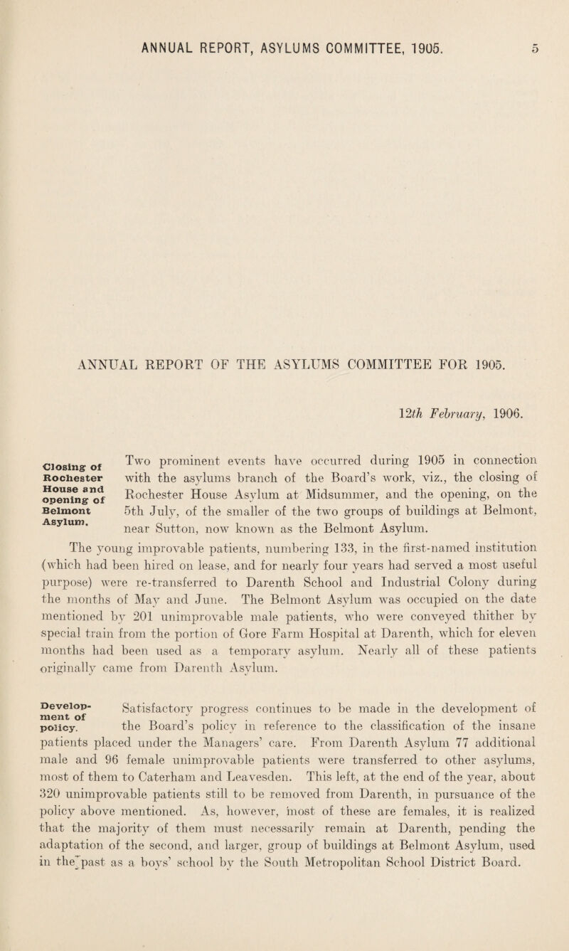 ANNUAL REPORT OF THE ASYLUMS COMMITTEE FOR 1905. 12th February, 1906. Two prominent events have occurred during 1905 in connection with the asylums branch of the Board’s work, viz., the closing of Rochester House Asylum at Midsummer, and the opening, on the 5th July, of the smaller of the two groups of buildings at Belmont, near Sutton, now known as the Belmont Asylum. The young improvable patients, numbering 133, in the first-named institution (which had been hired on lease, and for nearly four years had served a most useful purpose) were re-transferred to Darenth School and Industrial Colony during the months of May and June. The Belmont Asylum was occupied on the date mentioned by 201 unimprovable male patients, who were conveyed thither by special train from the portion of Gore Farm Llospital at Darenth, which for eleven months had been used as a temporary asylum. Nearly all of these patients originally came from Darenth Asylum. Closing: of Rochester House and opening of Belmont Asylum. Develop- Satisfactory progress continues to be made in the development of ni6nt of •' i o policy. the Board’s policy in reference to the classification of the insane patients placed under the Managers’ care. From Darenth Asylum 77 additional male and 96 female unimprovable patients were transferred to other asylums, most of them to Caterham and Leavesden. This left, at the end of the year, about 320 unimprovable patients still to be removed from Darenth, in pursuance of the policy above mentioned. As, however, most of these are females, it is realized that the majority of them must necessarily remain at Darenth, pending the adaptation of the second, and larger, group of buildings at Belmont Asylum, used in the past as a boys’ school by the South Metropolitan School District Board.