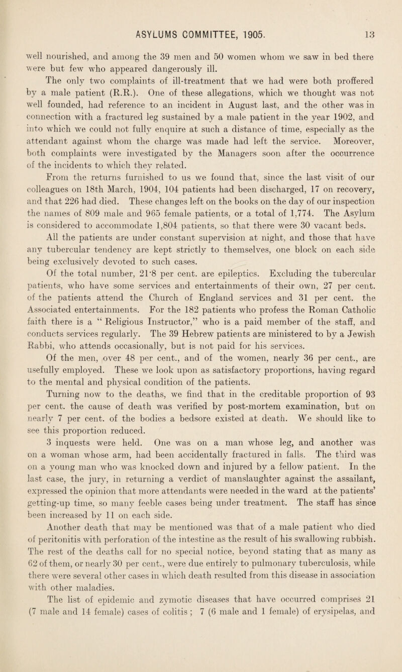 well nourished, and among the 39 men and 50 women whom we saw in bed there were but few who appeared dangerously ill. The only two complaints of ill-treatment that we had were both proffered by a male patient (R.R.). One of these allegations, which we thought was not well founded, had reference to an incident in August last, and the other was in connection with a fractured leg sustained by a male patient in the year 1902, and into which we could not fully enquire at such a distance of time, especially as the attendant against whom the charge was made had left the service. Moreover, both complaints were investigated by the Managers soon after the occurrence of the incidents to which they related. From the returns furnished to us we found that, since the last visit of our colleagues on 18th March, 1904, 104 patients had been discharged, 17 on recovery, and that 226 had died. These changes left on the books on the day of our inspection the names of 809 male and 965 female patients, or a total of 1,774. The Asylum is considered to accommodate 1,804 patients, so that there were 30 vacant beds. All the patients are under constant supervision at night, and those that have any tubercular tendency are kept strictly to themselves, one block on each side being exclusively devoted to such cases. Of the total number, 21*8 per cent, are epileptics. Excluding the tubercular patients, who have some services and entertainments of their own, 27 per cent, of the patients attend the Church of England services and 31 per cent, the Associated entertainments. For the 182 patients who profess the Roman Catholic faith there is a “ Religious Instructor,” who is a paid member of the staff, and conducts services regularly. The 39 Hebrew patients are ministered to by a Jewish Rabbi, who attends occasionally, but is not paid for his services. Of the men, over 48 per cent., and of the women, nearly 36 per cent., are usefully employed. These we look upon as satisfactory proportions, having regard to the mental and physical condition of the patients. Turning now to the deaths, we find that in the creditable proportion of 93 per cent, the cause of death was verified by post-mortem examination, but on nearly 7 per cent, of the bodies a bedsore existed at death. We should like to see this proportion reduced. 3 inquests were held. One was on a man whose leg, and another was on a woman whose arm, had been accidentally fractured in falls. The third was on a young man who was knocked down and injured by a fellow patient. In the last case, the jury, in returning a verdict of manslaughter against the assailant, expressed the opinion that more attendants were needed in the ward at the patients’ getting-up time, so many feeble cases being under treatment. The staff has since been increased by 11 on each side. Another death that may be mentioned was that of a male patient who died of peritonitis with perforation of the intestine as the result of his swallowing rubbish. The rest of the deaths call for no special notice, beyond stating that as many as 62 of them, or nearly 30 per cent., were due entirely to pulmonary tuberculosis, while there were several other cases in which death resulted from this disease in association with other maladies. The list of epidemic and zymotic diseases that have occurred comprises 21 (7 male and 14 female) cases of colitis ; 7 (6 male and 1 female) of erysipelas, and